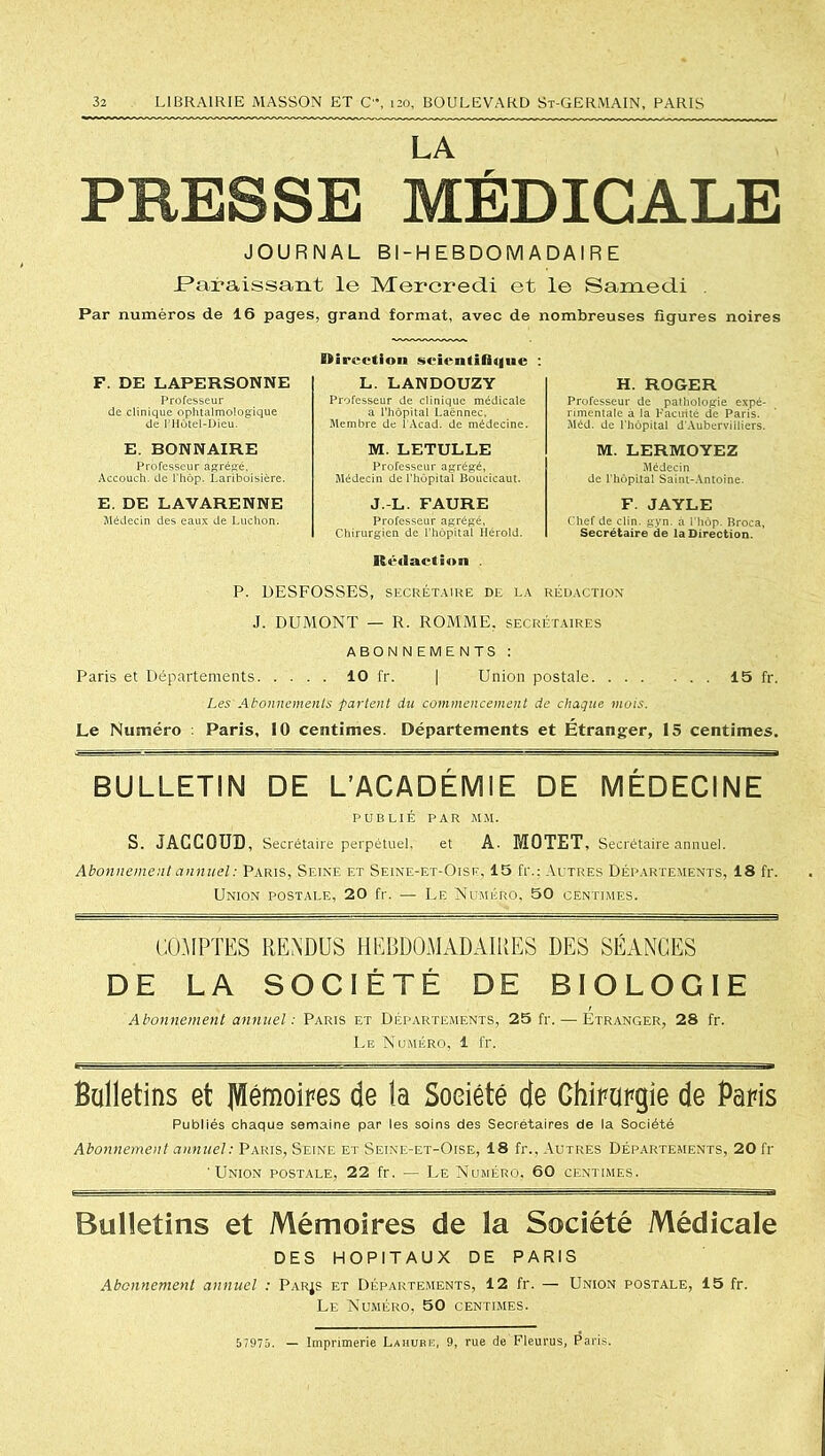 LA PRESSE MÉDICALE JOURNAL BI-HEBDOMADAIRE JParaissant le Mercredi et le Samedi Par numéros de 16 pages, grand format, avec de nombreuses figures noires F. DE LAPERSONNE Professeur de clinique ophtalmologique de l’Hôtel-Dieu. E. BONNAIRE Professeur agrégé, Accouch. de l'hôp. Lariboisière. E. DE LAVARENNE Médecin des eaux de Luchon. direction scientifique : L. LANDOUZY Professeur de clinique médicale a l’hôpital Laënnec, Membre de l'Acad. de médecine. M. LETULLE Professeur agrégé, Médecin de l’hôpital Boucicaut. J.-L. FAURE Professeur agrégé, Chirurgien de l’hôpital Hérold. Rédaetioii . H. ROGER Professeur de pathologie expé- rimentale a la Faculté de Paris. Méd. de l’hôpital d'Auberviiliers. M. LERMOYEZ Médecin de l’hôpital Saint-Antoine. F. JAYLE Chef de clin. gyn. à l'hôp. Broca, Secrétaire de la Direction. P. DESFOSSES, SECRÉTAIRE DE la rédaction J. DUMONT — R. ROMME. secrétaires ABONNEMENTS : Paris et Départements 10 fr. | Union postale 15 fr. Les Abonnements partent du commencement de chaque mois. Le Numéro : Paris, 10 centimes. Départements et Étranger, 15 centimes. BULLETIN DE L’ACADEMIE DE MEDECINE PUBLIÉ PAR MM. S. JACCOUD, Secrétaire perpétuel. et A. MOTET, Secrétaire annuel. Abonnement annuel : Paris, Seine et Seine-et-Oise, 15 fr.: Autres Départements, 18 fr. Union postale, 20 fr. — Le Numéro, 50 centimes. COMPTES RENDUS HEBDOMADAIRES DES SÉANCES DE LA SOCIÉTÉ DE BIOLOGIE Abonnement annuel: Paris et Départements, 25 fr. — Étranger, 28 fr. Le Numéro, 1 fr. Bulletins et Mémoires de la Société de Chirurgie de Paris Publiés chaque semaine par les soins des Secrétaires de la Société Abonnement annuel: Paris, Seine et Seine-et-Oise, 18 fr.. Autres Départements, 20 fr 'Union postale, 22 fr. — Le Numéro, 60 centimes. Bulletins et Mémoires de la Société Médicale DES HOPITAUX DE PARIS Abonnement annuel : Parjs et Départements, 12 fr. — Union postale, 15 fr. Le Numéro, 50 centimes. 57975. — Imprimerie Lahure, 9, rue de Fleurus, Paris.