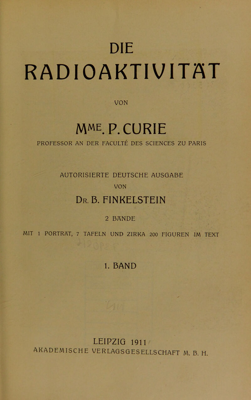 DIE RADIOAKTIVITÄT VON MME. p. CURIE PROFESSOR AN DER FACULTE DES SCIENCES ZU PARIS AUTORISIERTE DEUTSCHE AUSGABE VON Dr. b. finkelstein 2 BANDE MIT 1 PORTRAT, 7 TAFELN UND ZIRKA 200 FIGUREN IM TEXT 1. BAND LEIPZIG 1911 AKADEMISCHE VERLAGSGESELLSCHAFT M. B. H.