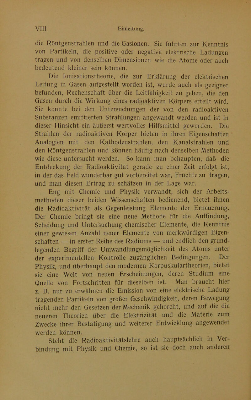 die Röntgenstrahlen und die Gasionen. Sie führten zur Kenntnis von Partikeln, die positive oder negative elektrische Ladungen tragen und von denselben Dimensionen wie die Atome oder auch bedeutend kleiner sein können. Die Ionisationstheorie, die zur Erklärung der elektrischen Leitung in Gasen aufgestellt worden ist, wurde auch als geeignet befunden, Rechenschaft über die Leitfähigkeit zu geben, die den Gasen durch die Wirkung eines radioaktiven Körpers erteilt wird. Sie konnte bei den Untersuchungen der von den radioaktiven Substanzen emittierten Strahlungen angewandt werden und ist in dieser Hinsicht ein äußerst wertvolles Hilfsmittel geworden. Die Strahlen der radioaktiven Körper bieten in ihren Eigenschaften Analogien mit den Kathodenstrahlen, den Kanalstrahlen und den Röntgenstrahlen und können häufig nach denselben Methoden wie diese untersucht werden. So kann man behaupten, daß die Entdeckung der Radioaktivität gerade zu einer Zeit erfolgt ist, in der das Feld wunderbar gut vorbereitet war, Früchte zu tragen, und man diesen Ertrag zu schätzen in der Lage war. Eng mit Chemie und Physik verwandt, sich der Arbeits- methoden dieser beiden Wissenschaften bedienend, bietet ihnen die Radioaktivität als Gegenleistung Elemente der Erneuerung. Der Chemie bringt sie eine neue Methode für die Auffindung, Scheidung und Untersuchung chemischer Elemente, die Kenntnis einer gewissen Anzahl neuer Elemente von merkwürdigen Eigen- schaften — in erster Reihe des Radiums — und endlich den grund- legenden Begriff der Umwandlungsmöglichkeit des Atoms unter der experimentellen Kontrolle zugänglichen Bedingungen. Der Physik, und überhaupt den modernen Korpuskulartheorien, bietet sie eine Welt von neuen Erscheinungen, deren Studium eine Quelle von Fortschritten für dieselben ist. Man braucht hier z. B. nur zu erwähnen die Emission von eine elektrische Ladung tragenden Partikeln von großer Geschwindigkeit, deren Bewegung nicht mehr den Gesetzen der Mechanik gehorcht, und auf die die neueren Theorien über die Elektrizität und die Materie zum Zwecke ihrer Bestätigung und weiterer Entwicklung angewendet werden können. Steht die Radioaktivitätslehre auch hauptsächlich in Ver- bindung mit Physik und Chemie, so ist sie doch auch anderen