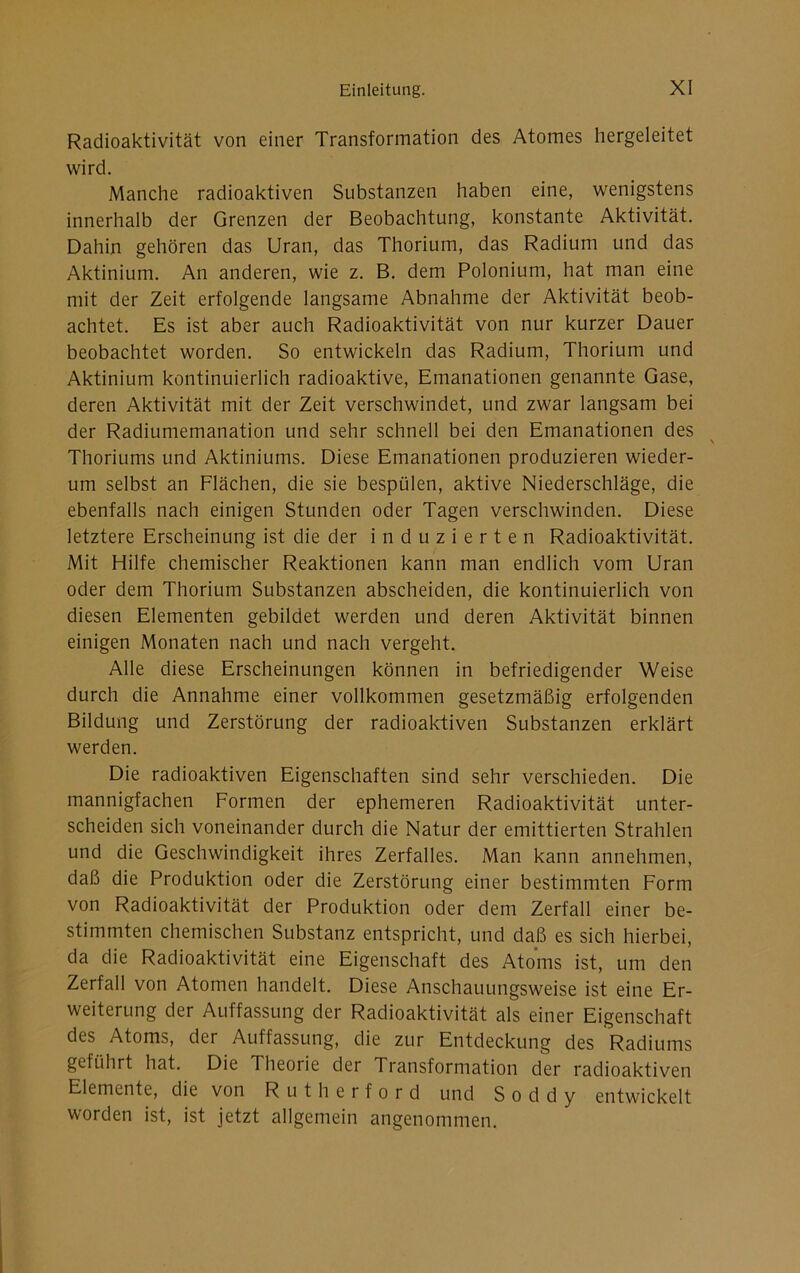 Radioaktivität von einer Transformation des Atomes hergeleitet wird. Manche radioaktiven Substanzen haben eine, wenigstens innerhalb der Grenzen der Beobachtung, konstante Aktivität. Dahin gehören das Uran, das Thorium, das Radium und das Aktinium. An anderen, wie z. B. dem Polonium, hat man eine mit der Zeit erfolgende langsame Abnahme der Aktivität beob- achtet. Es ist aber auch Radioaktivität von nur kurzer Dauer beobachtet worden. So entwickeln das Radium, Thorium und Aktinium kontinuierlich radioaktive, Emanationen genannte Gase, deren Aktivität mit der Zeit verschwindet, und zwar langsam bei der Radiumemanation und sehr schnell bei den Emanationen des Thoriums und Aktiniums. Diese Emanationen produzieren wieder- um selbst an Flächen, die sie bespülen, aktive Niederschläge, die ebenfalls nach einigen Stunden oder Tagen verschwinden. Diese letztere Erscheinung ist die der induzierten Radioaktivität. Mit Hilfe chemischer Reaktionen kann man endlich vom Uran oder dem Thorium Substanzen abscheiden, die kontinuierlich von diesen Elementen gebildet werden und deren Aktivität binnen einigen Monaten nach und nach vergeht. Alle diese Erscheinungen können in befriedigender Weise durch die Annahme einer vollkommen gesetzmäßig erfolgenden Bildung und Zerstörung der radioaktiven Substanzen erklärt werden. Die radioaktiven Eigenschaften sind sehr verschieden. Die mannigfachen Formen der ephemeren Radioaktivität unter- scheiden sich voneinander durch die Natur der emittierten Strahlen und die Geschwindigkeit ihres Zerfalles. Man kann annehmen, daß die Produktion oder die Zerstörung einer bestimmten Form von Radioaktivität der Produktion oder dem Zerfall einer be- stimmten chemischen Substanz entspricht, und daß es sich hierbei, da die Radioaktivität eine Eigenschaft des Atoms ist, um den Zerfall von Atomen handelt. Diese Anschauungsweise ist eine Er- weiterung der Auffassung der Radioaktivität als einer Eigenschaft des Atoms, der Auffassung, die zur Entdeckung des Radiums geführt hat. Die Theoiie der Transformation der radioaktiven Elemente, die von Rutherford und S o d d y entwickelt worden ist, ist jetzt allgemein angenommen.