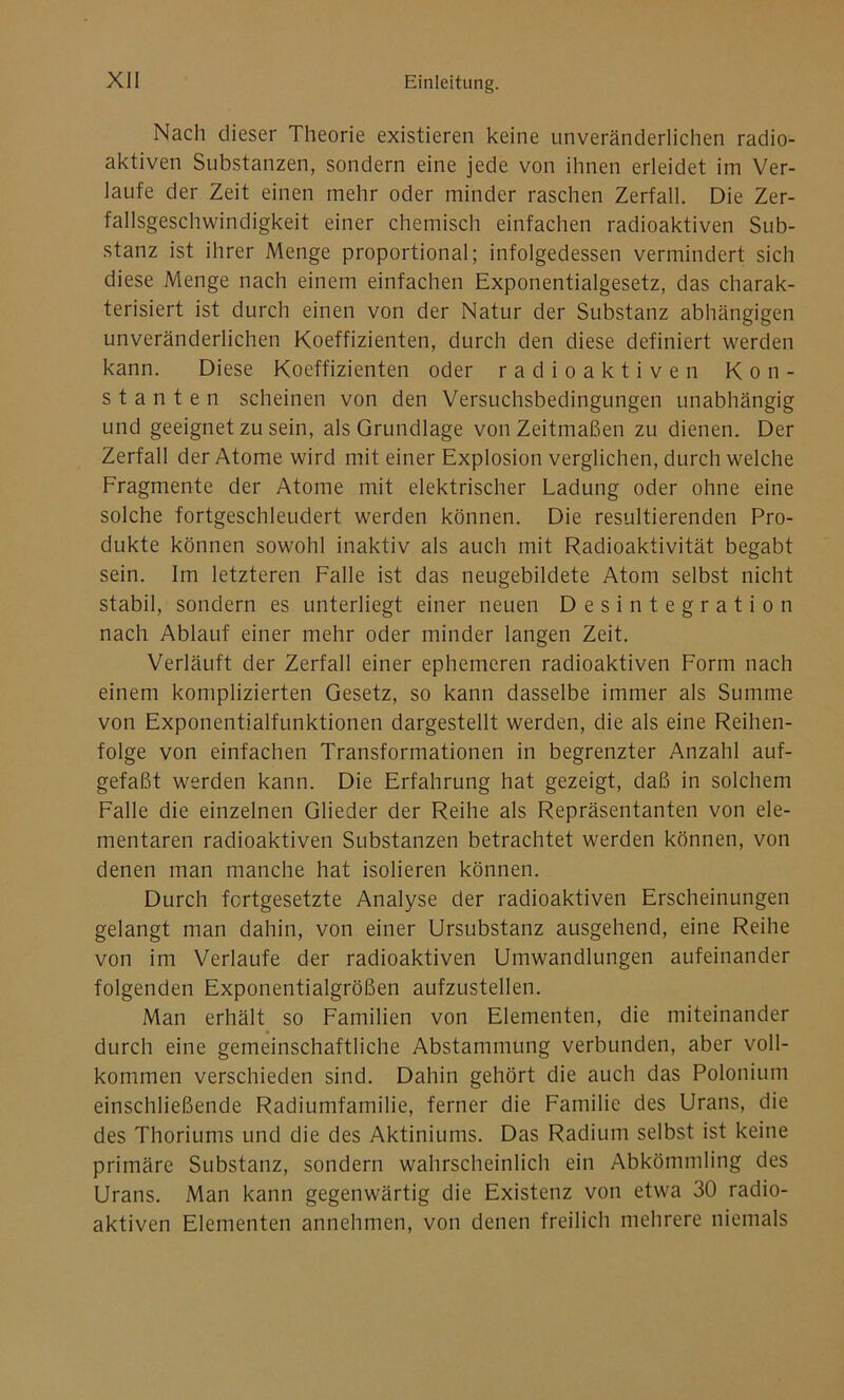 Nach dieser Theorie existieren keine unveränderlichen radio- aktiven Substanzen, sondern eine jede von ihnen erleidet im Ver- laufe der Zeit einen mehr oder minder raschen Zerfall. Die Zer- fallsgeschwindigkeit einer chemisch einfachen radioaktiven Sub- stanz ist ihrer Menge proportional; infolgedessen vermindert sich diese Menge nach einem einfachen Exponentialgesetz, das charak- terisiert ist durch einen von der Natur der Substanz abhängigen unveränderlichen Koeffizienten, durch den diese definiert werden kann. Diese Koeffizienten oder radioaktiven Kon- stanten scheinen von den Versuchsbedingungen unabhängig und geeignet zu sein, als Grundlage von Zeitmaßen zu dienen. Der Zerfall der Atome wird mit einer Explosion verglichen, durchweiche Fragmente der Atome mit elektrischer Ladung oder ohne eine solche fortgeschleudert werden können. Die resultierenden Pro- dukte können sowohl inaktiv als auch mit Radioaktivität begabt sein. Im letzteren Falle ist das neugebildete Atom selbst nicht stabil, sondern es unterliegt einer neuen Desintegration nach Ablauf einer mehr oder minder langen Zeit. Verläuft der Zerfall einer ephemeren radioaktiven Form nach einem komplizierten Gesetz, so kann dasselbe immer als Summe von Exponentialfunktionen dargestellt werden, die als eine Reihen- folge von einfachen Transformationen in begrenzter Anzahl auf- gefaßt werden kann. Die Erfahrung hat gezeigt, daß in solchem Falle die einzelnen Glieder der Reihe als Repräsentanten von ele- mentaren radioaktiven Substanzen betrachtet werden können, von denen man manche hat isolieren können. Durch fortgesetzte Analyse der radioaktiven Erscheinungen gelangt man dahin, von einer Ursubstanz ausgehend, eine Reihe von im Verlaufe der radioaktiven Umwandlungen aufeinander folgenden Exponentialgrößen aufzustellen. Man erhält so Familien von Elementen, die miteinander durch eine gemeinschaftliche Abstammung verbunden, aber voll- kommen verschieden sind. Dahin gehört die auch das Polonium einschließende Radiumfamilie, ferner die Familie des Urans, die des Thoriums und die des Aktiniums. Das Radium selbst ist keine primäre Substanz, sondern wahrscheinlich ein Abkömmling des Urans. Man kann gegenwärtig die Existenz von etwa 30 radio- aktiven Elementen annehmen, von denen freilich mehrere niemals