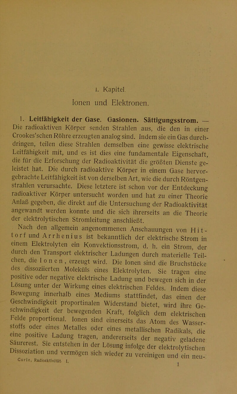 L Kapitel. Ionen und Elektronen. 1. Leitfähigkeit der Gase. Gasionen. Sättigungsstrom. — Die radioaktiven Körper senden Strahlen aus, die den in einer Crookes’schen Röhre erzeugten analog sind. Indem sie ein Gas durch- dringen, teilen diese Strahlen demselben eine gewisse elektrische Leitfähigkeit mit, und es ist dies eine fundamentale Eigenschaft, die für die Erforschung der Radioaktivität die größten Dienste ge- leistet hat. Die durch radioaktive Körper in einem Gase hervor- gebrachte Leitfähigkeit ist von derselben Art, wie die durch Röntgen- strahlen verursachte. Diese letztere ist schon vor der Entdeckung radioaktiver Körper untersucht worden und hat zu einer Theorie Anlaß gegeben, die direkt auf die Untersuchung der Radioaktivität angewandt werden konnte und die sich ihrerseits an die Theorie der elektrolytischen Stromleitung anschließt. Nach den allgemein angenommenen Anschauungen von Hit- tor f und A r r h e n i u s ist bekanntlich der elektrische Strom in einem Elektrolyten ein Konvektionsstrom, d. h. ein Strom, der durch den Transport elektrischer Ladungen durch materielle Teil- chen, die I o n e n , erzeugt wird. Die Ionen sind die Bruchstücke des dissoziierten Moleküls eines Elektrolyten. Sie tragen eine positive oder negative elektrische Ladung und bewegen sich in der Losung unter der Wirkung eines elektrischen Feldes. Indem diese Bewegung innerhalb eines Mediums stattfindet, das einen der Geschwindigkeit proportinalen Widerstand bietet, wird ihre Ge- schwindigkeit der bewegenden Kraft, folglich dem elektrischen Felde proportional. Ionen sind einerseits das Atom dp? wacc„r_ Dissoziation und vermögen sich wieder uuuigL uer eieKtroiytischen zu vereinigen und ein neu-