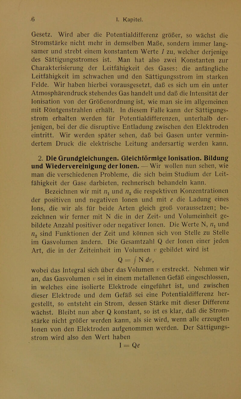 Gesetz. Wird aber die Potentialdifferenz größer, so wächst die Stromstärke nicht mehr in demselben Maße, sondern immer lang- samer und strebt einem konstantem Werte / zu, welcher derjenige des Sättigungsstromes ist. Man hat also zwei Konstanten zur Charakterisierung der Leitfähigkeit des Gases: die anfängliche Leitfähigkeit im schwachen und den Sättigungsstrom im starken Felde. Wir haben hierbei vorausgesetzt, daß es sich um ein unter Atmosphärendruck stehendes Gas handelt und daß die Intensität der Ionisation von der Größenordnung ist, wie man sie im allgemeinen mit Röntgenstrahlen erhält. In diesem Falle kann der Sättigungs- strom erhalten werden für Potentialdifferenzen, unterhalb der- jenigen, bei der die disruptive Entladung zwischen den Elektroden eintritt. Wir werden später sehen, daß bei Gasen unter vermin- dertem Druck die elektrische Leitung andersartig werden kann. 2. Die Grundgleichungen. Gleichförmige Ionisation. Bildung und Wiedervereinigung der Ionen. — Wir wollen nun sehen, wie man die verschiedenen Probleme, die sich beim Studium der Leit- fähigkeit der Gase darbieten, rechnerisch behandeln kann. Bezeichnen wir mit n1 und n2 die respektiven Konzentrationen der positiven und negativen Ionen und mit e die Ladung eines Ions, die wir als für beide Arten gleich groß voraussetzen; be- zeichnen wir ferner mit N die in der Zeit- und Volumeinheit ge- bildete Anzahl positiver oder negativer Ionen. Die Werte N, n1 und n2 sind Funktionen der Zeit und können sich von Stelle zu Stelle im Gasvolumen ändern. Die Gesamtzahl Q der Ionen einer jeden Art, die in der Zeiteinheit im Volumen v gebildet wird ist Q = / N dv, wobei das Integral sich über das Volumen v erstreckt. Nehmen wir an, das Gasvolumen v sei in einem metallenen Gefäß eingeschlossen, in welches eine isolierte Elektrode eingeführt ist, und zwischen dieser Elektrode und dem Gefäß sei eine Potentialdifferenz her- gestellt, so entsteht ein Strom, dessen Stärke mit dieser Differenz wächst. Bleibt nun aber Q konstant, so ist es klar, daß die Strom- stärke nicht größer werden kann, als sie wird, wenn alle erzeugten Ionen von den Elektroden aufgenommen werden. Der Sättigungs- strom wird also den Wert haben 1 = Qe