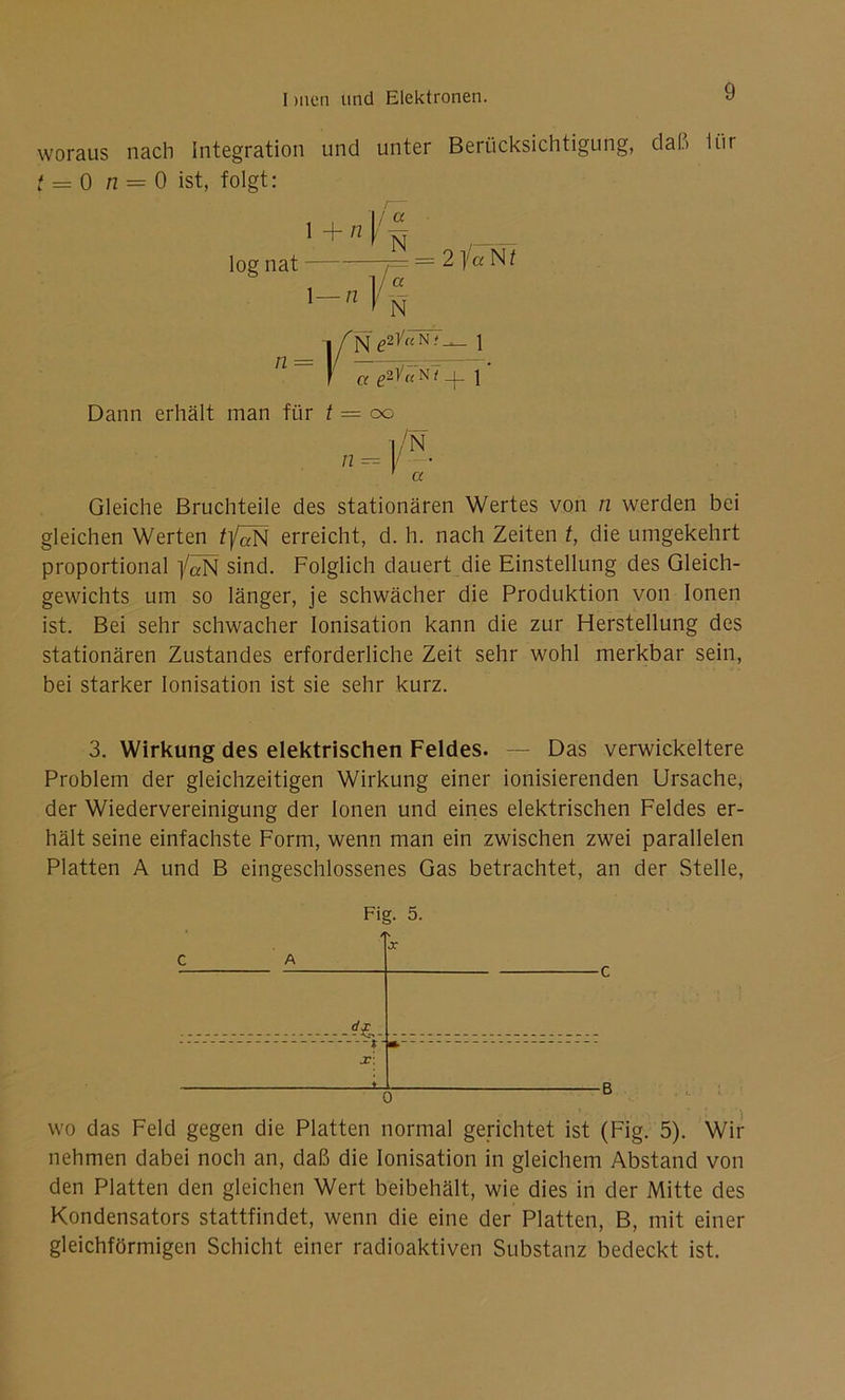 woraus nach Integration und unter Berücksichtigung, dal.) ihr t = 0 n = 0 ist, folgt: 1 + n I § , log nat j= — 2 /a N t '-4''»- -i f Ne2)/«N;- 1 n ~ ! cc e*v«N7_|_ i' Dann erhält man für t = oo n = f- ' a Gleiche Bruchteile des stationären Wertes von n werden bei gleichen Werten tfäN erreicht, d. h. nach Zeiten t, die umgekehrt proportional /«N sind. Folglich dauert die Einstellung des Gleich- gewichts um so länger, je schwächer die Produktion von Ionen ist. Bei sehr schwacher Ionisation kann die zur Herstellung des stationären Zustandes erforderliche Zeit sehr wohl merkbar sein, bei starker Ionisation ist sie sehr kurz. 3. Wirkung des elektrischen Feldes. — Das verwickeltere Problem der gleichzeitigen Wirkung einer ionisierenden Ursache, der Wiedervereinigung der Ionen und eines elektrischen Feldes er- hält seine einfachste Form, wenn man ein zwischen zwei parallelen Platten A und B eingeschlossenes Gas betrachtet, an der Stelle, Fig. 5. / C A d£- J X r » wo das Feld gegen die Platten normal gerichtet ist (Fig. 5). Wir nehmen dabei noch an, daß die Ionisation in gleichem Abstand von den Platten den gleichen Wert beibehält, wie dies in der Mitte des Kondensators stattfindet, wenn die eine der Platten, B, mit einer gleichförmigen Schicht einer radioaktiven Substanz bedeckt ist.