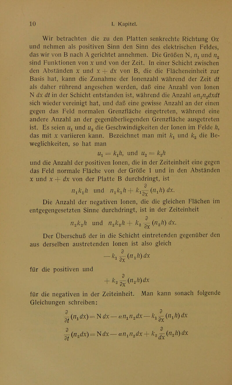 Wir betrachten die zu den Platten senkrechte Richtung Ox und nehmen als positiven Sinn den Sinn des elektrischen Feldes, das wir von B nach A gerichtet annehmen. Die Größen N, /zx und n2 sind Funktionen von x und von der Zeit. In einer Schicht zwischen den Abständen x und x + dx von B, die die Flächeneinheit zur Basis hat, kann die Zunahme der lonenzahl während der Zeit dt als daher rührend angesehen werden, daß eine Anzahl von Ionen N dx dt in der Schicht entstanden ist, während die Anzahl anxn2dxdt sich wieder vereinigt hat, und daß eine gewisse Anzahl an der einen gegen das Feld normalen Grenzfläche eingetreten, während eine andere Anzahl an der gegenüberliegenden Grenzfläche ausgetreten ist. Es seien ux und u2 die Geschwindigkeiten der Ionen im Felde h, das mit x variieren kann. Bezeichnet man mit kx und k2 die Be- weglichkeiten, so hat man ux = kji, und u2 = k2h und die Anzahl der positiven Ionen, die in der Zeiteinheit eine gegen das Feld normale Fläche von der Größe I und in den Abständen x und x + dx von der Platte B durchdringt, ist 3 nxkxh und nlk1h + kx— (nji) dx. Die Anzahl der negativen Ionen, die die gleichen Flächen im entgegengesetzten Sinne durchdringt, ist in der Zeiteinheit 3 n2k2h und n2k2h + k2 — (n2h) dx. Der Überschuß der in die Schicht eintretenden gegenüber den aus derselben austretenden Ionen ist also gleich — ki^(nih)dx für die positiven und + ^2^(«2 h)dx für die negativen in der Zeiteinheit. Man kann sonach folgende Gleichungen schreiben: ~(nxdx)= N dx — anxn2dx — kx~ (nxh)dx - (n2dx) = N dx — anxn2dx + k2 ^ (nji) dx