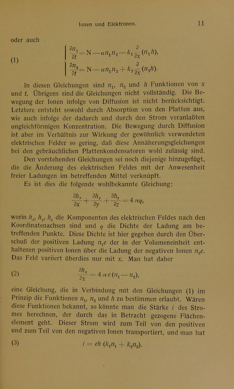 oder auch (1) 3/7 3 ~dt = N — «ni n2 — kl (,71 /Z)> 3/7 3 3=N_a/2ln2 + /c2-(n2/z). In diesen Gleichungen sind nv n2 und h Funktionen von x und /. Übrigens sind die Gleichungen nicht vollständig. Die Be- wegung der Ionen infolge von Diffusion ist nicht berücksichtigt. Letztere entsteht sowohl durch Absorption von den Platten aus, wie auch infolge der dadurch und durch den Strom veranlaßten ungleichförmigen Konzentration. Die Bewegung durch Diffusion ist aber im Verhältnis zur Wirkung der gewöhnlich verwendeten elektrischen Felder so gering, daß diese Annäherungsgleichungen bei den gebräuchlichen Plattenkondensatoren wohl zulässig sind. Den vorstehenden Gleichungen sei noch diejenige hinzugefügt, die die Änderung des elektrischen Feldes mit der Anwesenheit freier Ladungen im betreffenden Mittel verknüpft. Es ist dies die folgende wohlbekannte Gleichung: , % 3x + 3y dhz dz ArtQ, worin hx, hy, hz die Komponenten des elektrischen Feldes nach den Koordinatenachsen sind und o die Dichte der Ladung am be- treffenden Punkte. Diese Dichte ist hier gegeben durch den Über- schuß der positiven Ladung n±e der in der Volumeneinheit ent- haltenen positiven Ionen über die Ladung der negativen Ionen n2e. Das Feld variiert überdies nur mit x. Man hat daher (2) ~- = 4rre(/7i — n2), eine Gleichung, die in Verbindung mit den Gleichungen (1) im Prinzip die Funktionen nv n2 und h zu bestimmen erlaubt. Wären diese Funktionen bekannt, so könnte man die Stärke i des Stro- mes berechnen, der durch das in Betracht gezogene Flächen- element geht. Dieser Strom wird zum Teil von den positiven und zum Teil von den negativen Ionen transportiert, und man hat (3) i = eli (kxrix + k2n2).