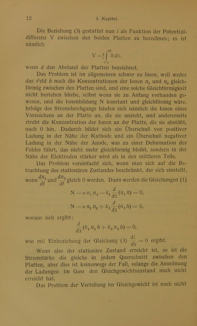 Die Beziehung (3) gestattet nun i als Funktion der Potential- differenz V zwischen den beiden Platten zu berechnen; es ist nämlich V =3 hdx, 0 wenn d den Abstand der Platten bezeichnet. Das Problem ist im allgemeinen schwer zu lösen, weil weder das Feld h noch die Konzentrationen der Ionen nx und n2 gleich- förmig zwischen den Platten sind, und eine solche Gleichförmigkeit nicht bestehen bliebe, selbst wenn sie zu Anfang vorhanden ge- wesen, und die Ionenbildung N konstant und gleichförmig wäre. Infolge des Stromdurchgangs häufen sich nämlich die Ionen eines Vorzeichens an der Platte an, die sie anzieht, und andererseits strebt die Konzentration der Ionen an der Platte, die sie abstößt, nach 0 hin. Dadurch bildet sich ein Überschuß von positiver Ladung in der Nähe der Kathode und ein Überschuß negativer Ladung in der Nähe der Anode, was zu einer Deformation des Feldes führt, das nicht mehr gleichförmig bleibt, sondern in der Nähe der Elektroden stärker wird als in den mittleren Teile. Das Problem vereinfacht sich, wenn man sich auf die Be- trachtung des stationären Zustandes beschränkt, der sich einstellt, wenn <~ und gleich 0 werden. Dann werden die Gleichungen (1) dt dt N an-^n 2- d 0, N — anx n2 + k2-^(n2h) — 0, woraus sich ergibt: ~ (A:, n1 h + k2 n.2 h) = 0, was mit Einbeziehung der Gleichung (3) = 0 ergibt. Wenn also der stationäre Zustand erreicht ist, so ist die Stromstärke die gleiche in jedem Querschnitt zwischen den Platten, aber dies ist keineswegs der Fall, solange die Anordnung der Ladungen im Gase den Gleichgewichtszustand noch nicht erreicht hat. Das Problem der Verteilung hn Gleichgewicht ist noch nicht