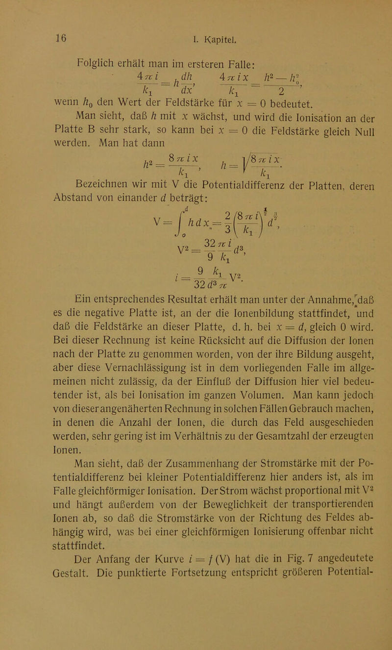 Folglich erhält man im ersteren Falle: 4rez dh An ix h2 — h-o kx 1 dx kx ”= 2 wenn h0 den Wert der Feldstärke für x = 0 bedeutet. Man sieht, daß h mit x wächst, und wird die Ionisation an der Platte B sehr stark, so kann bei x = 0 die Feldstärke gleich Null werden. Man hat dann h2 = 8 tc i x h _ 1 /Snix k\ Bezeichnen wir mit V die Potentialdifferenz der Platten, deren Abstand von einander d beträgt: V h.dx = 2 /8 Tg P 3 kx t d’ V2 = 32 ^z 9 kx ’ l : JL V‘2 32 d3 Tg Ein entsprechendes Resultat erhält man unter der Annahme,^daß es die negative Platte ist, an der die ionenbildung stattfindet, und daß die Feldstärke an dieser Platte, d. h. bei x — d, gleich 0 wird. Bei dieser Rechnung ist keine Rücksicht auf die Diffusion der Ionen nach der Platte zu genommen worden, von der ihre Bildung ausgeht, aber diese Vernachlässigung ist in dem vorliegenden Falle im allge- meinen nicht zulässig, da der Einfluß der Diffusion hier viel bedeu- tender ist, als bei Ionisation im ganzen Volumen. Man kann jedoch von dieser angenäherten Rechnung in solchen Fällen Gebrauch machen, in denen die Anzahl der Ionen, die durch das Feld ausgeschieden werden, sehr gering ist im Verhältnis zu der Gesamtzahl der erzeugten Ionen. Man sieht, daß der Zusammenhang der Stromstärke mit der Po- tentialdifferenz bei kleiner Potentialdifferenz hier anders ist, als im Falle gleichförmiger Ionisation. Der Strom wächst proportional mit V2 und hängt außerdem von der Beweglichkeit der transportierenden Ionen ab, so daß die Stromstärke von der Richtung des Feldes ab- hängig wird, was bei einer gleichförmigen Ionisierung offenbar nicht stattfindet. Der Anfang der Kurve z = / (V) hat die in Fig. 7 angedeutete Gestalt. Die punktierte Fortsetzung entspricht größeren Potential-