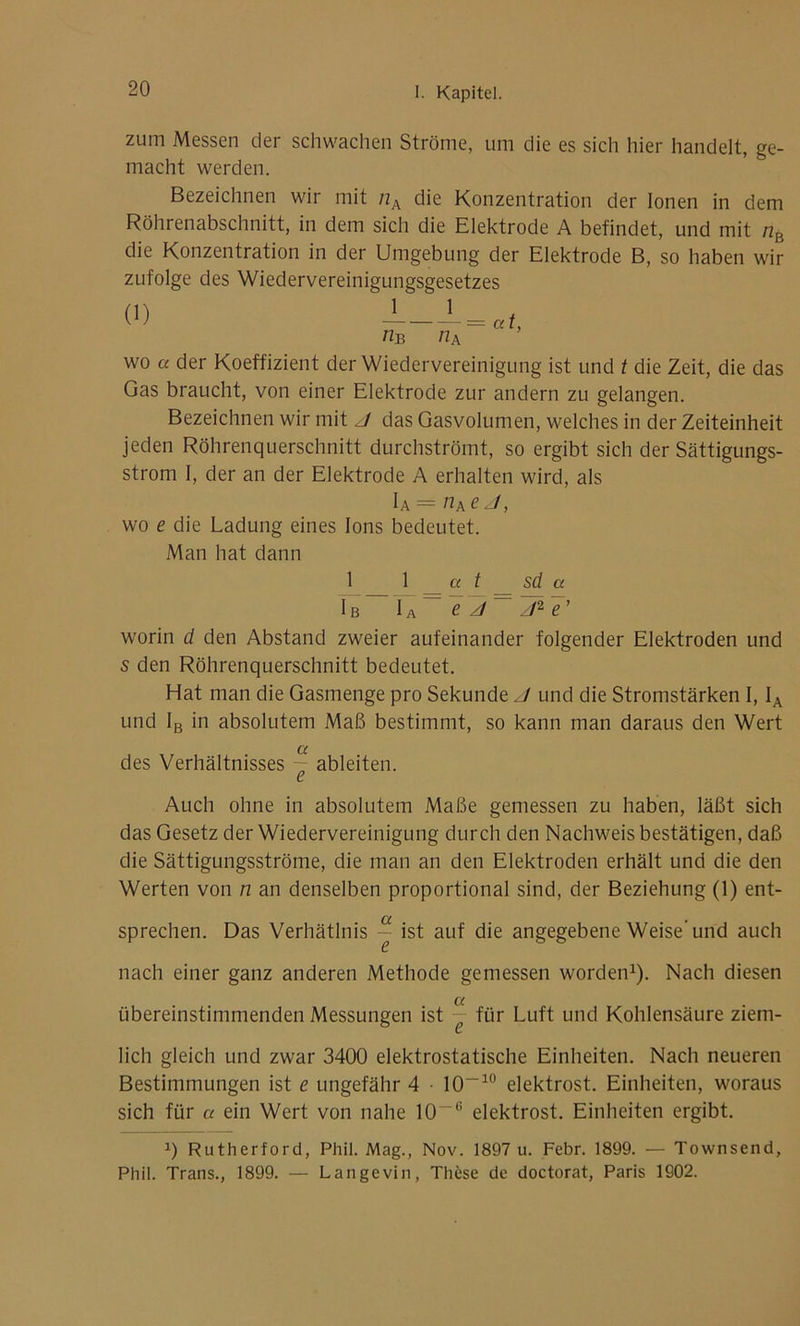 zum Messen der schwachen Ströme, um die es sich hier handelt, ge- macht werden. Bezeichnen wir mit nA die Konzentration der Ionen in dem Röhrenabschnitt, in dem sich die Elektrode A befindet, und mit nB die Konzentration in der Umgebung der Elektrode B, so haben wir zufolge des Wiedervereinigungsgesetzes wo a der Koeffizient der Wiedervereinigung ist und t die Zeit, die das Gas braucht, von einer Elektrode zur andern zu gelangen. Bezeichnen wir mit J das Gasvolumen, welches in der Zeiteinheit jeden Röhrenquerschnitt durchströmt, so ergibt sich der Sättigungs- strom I, der an der Elektrode A erhalten wird, als IA = nAeJ, wo e die Ladung eines Ions bedeutet. Man hat dann 1 1 a t sd a Ib IA ~ e J — J2 e’ worin d den Abstand zweier aufeinander folgender Elektroden und s den Röhrenquerschnitt bedeutet. Hat man die Gasmenge pro Sekunde J und die Stromstärken I, IA und IB in absolutem Maß bestimmt, so kann man daraus den Wert a des Verhältnisses — ableiten. e Auch ohne in absolutem Maße gemessen zu haben, läßt sich das Gesetz der Wiedervereinigung durch den Nachweis bestätigen, daß die Sättigungsströme, die man an den Elektroden erhält und die den Werten von n an denselben proportional sind, der Beziehung (1) ent- sprechen. Das Verhätlnis ~ ist auf die angegebene Weise'und auch nach einer ganz anderen Methode gemessen worden1). Nach diesen übereinstimmenden Messungen ist “ für Luft und Kohlensäure ziem- lich gleich und zwar 3400 elektrostatische Einheiten. Nach neueren Bestimmungen ist e ungefähr 4 • 10~10 elektrost. Einheiten, woraus sich für a ein Wert von nahe 10-(i elektrost. Einheiten ergibt. 0 Rutherford, Phil. Mag., Nov. 1897 u. Febr. 1899. — Townsend, Phil. Trans., 1899. — Langevin, These de doctorat, Paris 1902.
