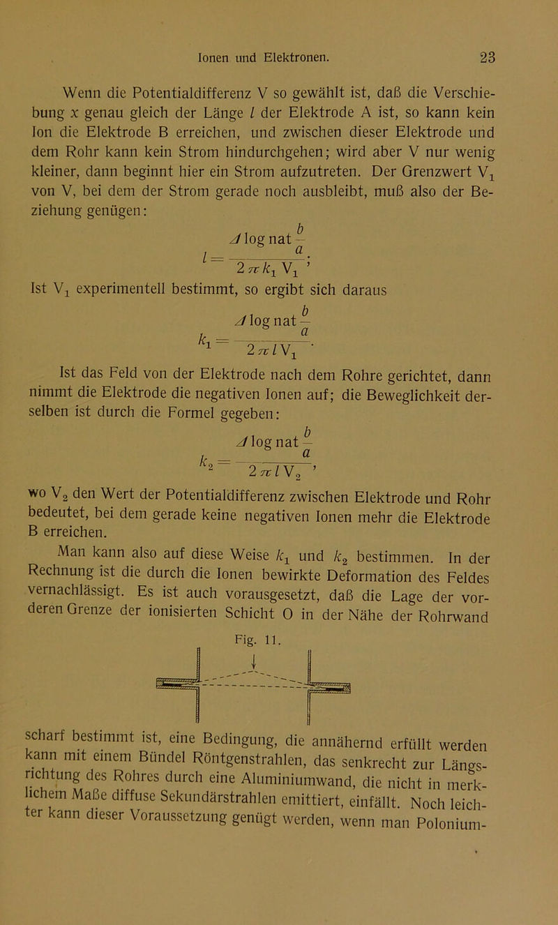 Wenn die Potentialdifferenz V so gewählt ist, daß die Verschie- bung x genau gleich der Länge l der Elektrode A ist, so kann kein Ion die Elektrode B erreichen, und zwischen dieser Elektrode und dem Rohr kann kein Strom hindurchgehen; wird aber V nur wenig kleiner, dann beginnt hier ein Strom aufzutreten. Der Grenzwert Wx von V, bei dem der Strom gerade noch ausbleibt, muß also der Be- ziehung genügen: z/log nat l a 2 7t kx Vj ’ Ist Vj experimentell bestimmt, so ergibt sich daraus z/log nat — i> a 1 2 tvIV1 ' Ist das Feld von der Elektrode nach dem Rohre gerichtet, dann nimmt die Elektrode die negativen Ionen auf; die Beweglichkeit der- selben ist durch die Formel gegeben: J log nat - /> = _ ___ A 2 2 7t IW 2 ’ wo V2 den Wert der Potentialdifferenz zwischen Elektrode und Rohr bedeutet, bei dem gerade keine negativen Ionen mehr die Elektrode B erreichen. Man kann also auf diese Weise kx und k2 bestimmen. In der Rechnung ist die durch die Ionen bewirkte Deformation des Feldes vernachlässigt. Es ist auch vorausgesetzt, daß die Lage der vor- deren Grenze der ionisierten Schicht 0 in der Nähe der Rohrwand r>L  - J Fig. 11. scharf bestimmt ist, eine Bedingung, die annähernd erfüllt werden kann mit einem Bündel Röntgenstrahlen, das senkrecht zur Längs- richtung des Rohres durch eine Aluminiumwand, die nicht in merk- hchem Maße diffuse Sekundärstrahlen emittiert, einfällt. Noch leich- ter kann dieser Voraussetzung genügt werden, wenn man Polonium-