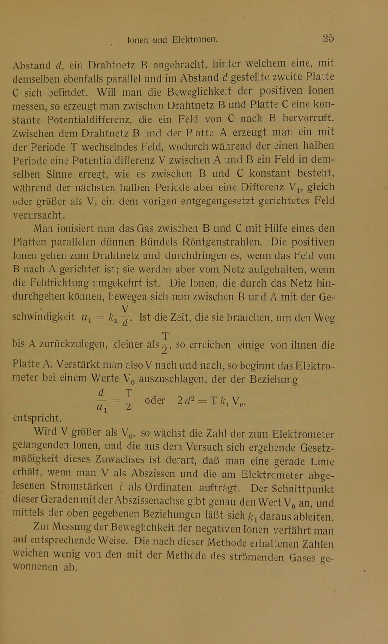 Abstand d, ein Drahtnetz B angebracht, hinter welchem eine, mit demselben ebenfalls parallel und im Abstand d gestellte zweite Platte C sich befindet. Will man die Beweglichkeit der positiven Ionen messen, so erzeugt man zwischen Drahtnetz B und Platte C eine kon- stante Potentialdifferenz, die ein Feld von C nach B hervorruft. Zwischen dem Drahtnetz B und der Platte A erzeugt man ein mit der Periode T wechselndes Feld, wodurch während der einen halben Periode eine Potentialdifferenz V zwischen A und B ein Feld in dem- selben Sinne erregt, wie es zwischen B und C konstant besteht, während der nächsten halben Periode aber eine Differenz V1; gleich oder größer als V, ein dem vorigen entgegengesetzt gerichtetes Feld verursacht. Man ionisiert nun das Gas zwischen B und C mit Hilfe eines den Platten parallelen dünnen Bündels Röntgenstrahlen. Die positiven Ionen gehen zum Drahtnetz und durchdringen es, wenn das Feld von B nach A gerichtet ist; sie werden aber vom Netz aufgehalten, wenn die Feldrichtung umgekehrt ist. Die Ionen, die durch das Netz hin- durchgehen können, bewegen sich nun zwischen B und A mit der Ge- . V schwinchgkeit = kx -j. Ist die Zeit, die sie brauchen, um den Weg T bis A zurückzulegen, kleiner als 9, so erreichen einige von ihnen die Platte A. Verstärkt man also V nach und nach, so beginnt das Elektro- meter bei einem Werte V0 auszuschlagen, der der Beziehung J rp — = 9 oder 2 rf2 = T k1 V0. entspricht. Wird V größer als V0, so wächst die Zahl der zum Elektrometer gelangenden Ionen, und die aus dem Versuch sich ergebende Gesetz- mäßigkeit dieses Zuwachses ist derart, daß man eine gerade Linie erhält, wenn man V als Abszissen und die am Elektrometer abge- lesenen Stromstärken i als Ordinaten aufträgt. Der Schnittpunkt dieser Geraden mit der Abszissenachse gibt genau den Wert V0 an, und mittels der oben gegebenen Beziehungen läßt sich kx daraus ableiten. Zur Messung der Beweglichkeit der negativen Ionen verfährt man auf entsprechende Weise. Die nach dieser Methode erhaltenen Zahlen weichen wenig von den mit der Methode des strömenden Gases ge- wonnenen ab.