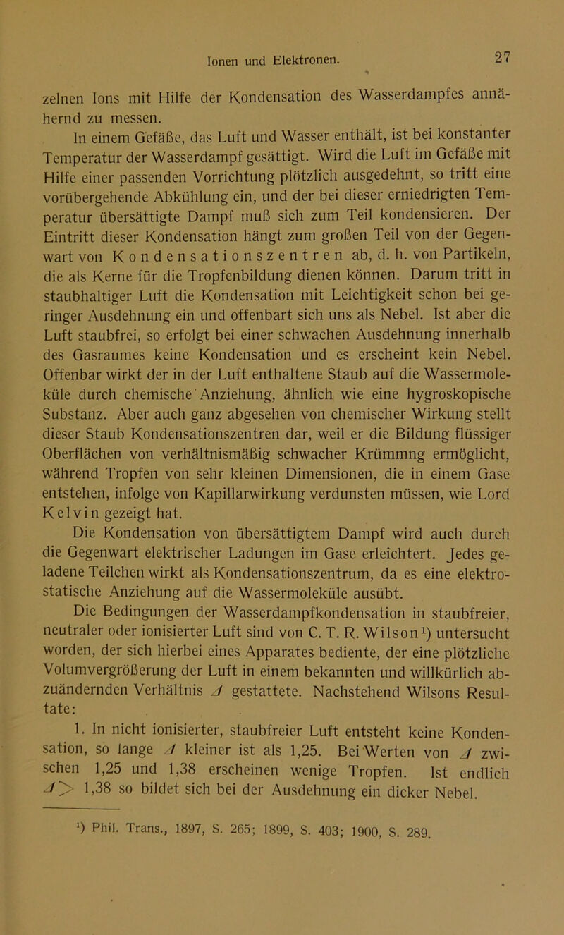 zelnen Ions mit Hilfe der Kondensation des Wasserdampfes annä- hernd zu messen. ln einem Gefäße, das Luft und Wasser enthält, ist bei konstanter Temperatur der Wasserdampf gesättigt. Wird die Luft im Gefäße mit Hilfe einer passenden Vorrichtung plötzlich ausgedehnt, so tritt eine vorübergehende Abkühlung ein, und der bei dieser erniedrigten Tem- peratur übersättigte Dampf muß sich zum Teil kondensieren. Der Eintritt dieser Kondensation hängt zum großen Teil von der Gegen- wart von Kondensationszentren ab, d. h. von Partikeln, die als Kerne für die Tropfenbildung dienen können. Darum tritt in staubhaltiger Luft die Kondensation mit Leichtigkeit schon bei ge- ringer Ausdehnung ein und offenbart sich uns als Nebel. Ist aber die Luft staubfrei, so erfolgt bei einer schwachen Ausdehnung innerhalb des Gasraumes keine Kondensation und es erscheint kein Nebel. Offenbar wirkt der in der Luft enthaltene Staub auf die Wassermole- küle durch chemische Anziehung, ähnlich wie eine hygroskopische Substanz. Aber auch ganz abgesehen von chemischer Wirkung stellt dieser Staub Kondensationszentren dar, weil er die Bildung flüssiger Oberflächen von verhältnismäßig schwacher Krümmng ermöglicht, während Tropfen von sehr kleinen Dimensionen, die in einem Gase entstehen, infolge von Kapillarwirkung verdunsten müssen, wie Lord Kelvin gezeigt hat. Die Kondensation von übersättigtem Dampf wird auch durch die Gegenwart elektrischer Ladungen im Gase erleichtert. Jedes ge- ladene Teilchen wirkt als Kondensationszentrum, da es eine elektro- statische Anziehung auf die Wassermoleküle ausübt. Die Bedingungen der Wasserdampfkondensation in staubfreier, neutraler oder ionisierter Luft sind von C. T. R. Wilsonx) untersucht worden, der sich hierbei eines Apparates bediente, der eine plötzliche Volumvergrößerung der Luft in einem bekannten und willkürlich ab- zuändernden Verhältnis J gestattete. Nachstehend Wilsons Resul- tate: 1. In nicht ionisierter, staubfreier Luft entsteht keine Konden- sation, so lange J kleiner ist als 1,25. Bei Werten von J zwi- schen 1,25 und 1,38 erscheinen wenige Tropfen. Ist endlich 1,38 so bildet sich bei der Ausdehnung ein dicker Nebel. ') Phil. Trans., 1897, S. 265; 1899, S. 403; 1900, S. 289.