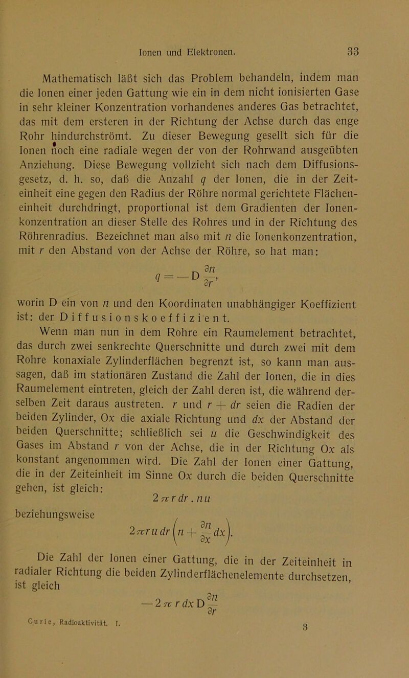 Mathematisch läßt sich das Problem behandeln, indem man die Ionen einer jeden Gattung wie ein in dem nicht ionisierten Gase in sehr kleiner Konzentration vorhandenes anderes Gas betrachtet, das mit dem ersteren in der Richtung der Achse durch das enge Rohr hindurchströmt. Zu dieser Bewegung gesellt sich für die Ionen noch eine radiale wegen der von der Rohrwand ausgeübten Anziehung. Diese Bewegung vollzieht sich nach dem Diffusions- gesetz, d. h. so, daß die Anzahl q der Ionen, die in der Zeit- einheit eine gegen den Radius der Röhre normal gerichtete Flächen- einheit durchdringt, proportional ist dem Gradienten der Ionen- konzentration an dieser Stelle des Rohres und in der Richtung des Röhrenradius. Bezeichnet man also mit n die Ionenkonzentration, mit r den Abstand von der Achse der Röhre, so hat man: worin D ein von n und den Koordinaten unabhängiger Koeffizient ist: der Diffusionskoeffizient. Wenn man nun in dem Rohre ein Raumelement betrachtet, das durch zwei senkrechte Querschnitte und durch zwei mit dem Rohre konaxiale Zylinderflächen begrenzt ist, so kann man aus- sagen, daß im stationären Zustand die Zahl der Ionen, die in dies Raumelement eintreten, gleich der Zahl deren ist, die während der- selben Zeit daraus austreten, r und r + dr seien die Radien der beiden Zylinder, Ox die axiale Richtung und dx der Abstand der beiden Querschnitte; schließlich sei u die Geschwindigkeit des Gases im Abstand r von der Achse, die in der Richtung Ox als konstant angenommen wird. Die Zahl der Ionen einer Gattung, die in der Zeiteinheit im Sinne Ox durch die beiden Querschnitte gehen, ist gleich: Die Zahl der Ionen einer Gattung, die in der Zeiteinheit in radialer Richtung die beiden Zylinderflächenelemente durchsetzen ist gleich 2 ur dr. nu beziehungsweise Curie, Radioaktivität. I. 8