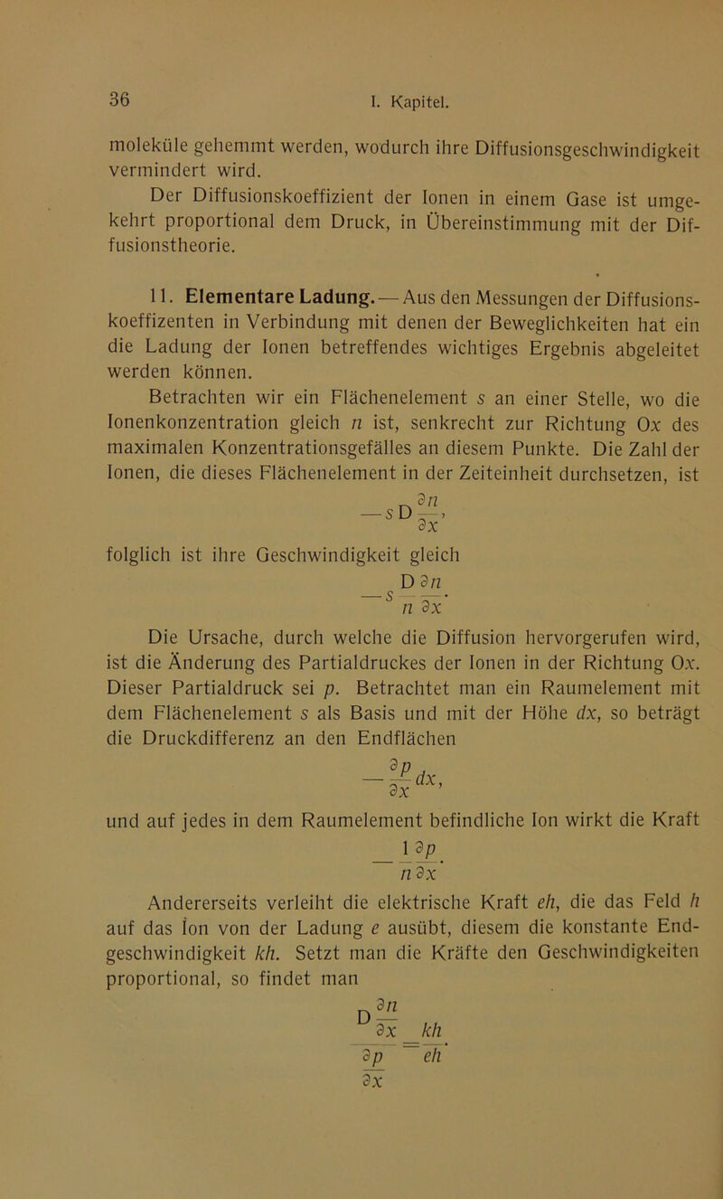 moleküle gehemmt werden, wodurch ihre Diffusionsgeschwindigkeit vermindert wird. Der Diffusionskoeffizient der Ionen in einem Gase ist umge- kehrt proportional dem Druck, in Übereinstimmung mit der Dif- fusionstheorie. 11. Elementare Ladung. —Aus den Messungen der Diffusions- koeffizenten in Verbindung mit denen der Beweglichkeiten hat ein die Ladung der Ionen betreffendes wichtiges Ergebnis abgeleitet werden können. Betrachten wir ein Flächenelement s an einer Stelle, wo die Ionenkonzentration gleich n ist, senkrecht zur Richtung Ox des maximalen Konzentrationsgefälles an diesem Punkte. Die Zahl der Ionen, die dieses Flächenelement in der Zeiteinheit durchsetzen, ist 3 n sD 3x folglich ist ihre Geschwindigkeit gleich D 3 ii S n 3x Die Ursache, durch welche die Diffusion hervorgerufen wird, ist die Änderung des Partialdruckes der Ionen in der Richtung Ox. Dieser Partialdruck sei p. Betrachtet man ein Raumelement mit dem Flächenelement s als Basis und mit der Höhe dx, so beträgt die Druckdifferenz an den Endflächen dp dx dx, und auf jedes in dem Raumelement befindliche Ion wirkt die Kraft 1 dp n dx Andererseits verleiht die elektrische Kraft eh, die das Feld h auf das Ion von der Ladung e ausiibt, diesem die konstante End- geschwindigkeit kh. Setzt man die Kräfte den Geschwindigkeiten proportional, so findet man _ dll