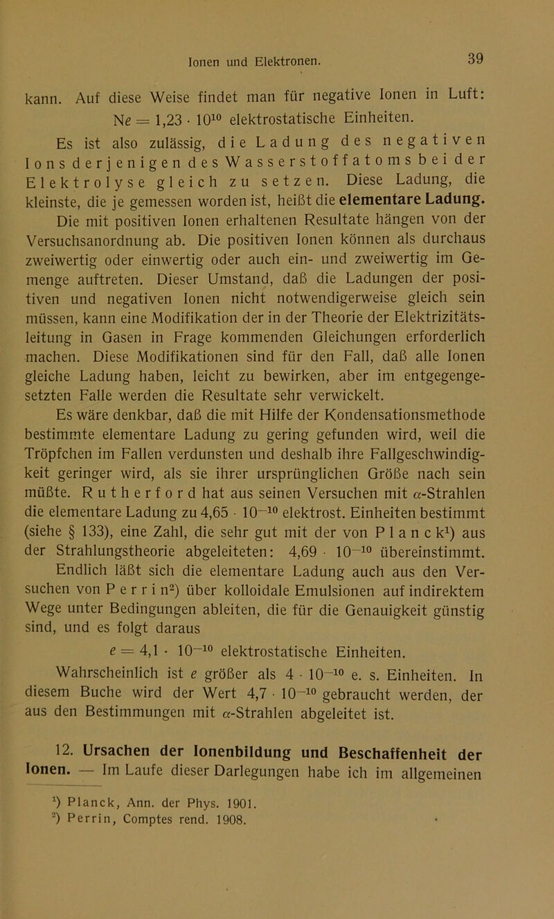 kann. Auf diese Weise findet man für negative Ionen in Luft: Ne = 1,23 • 1010 elektrostatische Einheiten. Es ist also zulässig, die Ladung des negativen Ions derjenigen des Wasserstoffatoms bei der Elektrolyse gleich zu setzen. Diese Ladung, die kleinste, die je gemessen worden ist, heißt die elementare Ladung. Die mit positiven Ionen erhaltenen Resultate hängen von der Versuchsanordnung ab. Die positiven Ionen können als durchaus zweiwertig oder einwertig oder auch ein- und zweiwertig im Ge- menge auftreten. Dieser Umstand, daß die Ladungen der posi- tiven und negativen Ionen nicht notwendigerweise gleich sein müssen, kann eine Modifikation der in der Theorie der Elektrizitäts- leitung in Gasen in Frage kommenden Gleichungen erforderlich machen. Diese Modifikationen sind für den Fall, daß alle Ionen gleiche Ladung haben, leicht zu bewirken, aber im entgegenge- setzten Falle werden die Resultate sehr verwickelt. Es wäre denkbar, daß die mit Hilfe der Kondensationsmethode bestimmte elementare Ladung zu gering gefunden wird, weil die Tröpfchen im Fallen verdunsten und deshalb ihre Fallgeschwindig- keit geringer wird, als sie ihrer ursprünglichen Größe nach sein müßte. Rutherford hat aus seinen Versuchen mit «-Strahlen die elementare Ladung zu 4,65 • IO-10 elektrost. Einheiten bestimmt (siehe § 133), eine Zahl, die sehr gut mit der von Planck1) aus der Strahlungstheorie abgeleiteten: 4,69 • 10~10 übereinstimmt. Endlich läßt sich die elementare Ladung auch aus den Ver- suchen von P e r r i n2) über kolloidale Emulsionen auf indirektem Wege unter Bedingungen ableiten, die für die Genauigkeit günstig sind, und es folgt daraus £ = 4,1 • IO-10 elektrostatische Einheiten. Wahrscheinlich ist e größer als 4 • 10^10 e. s. Einheiten. In diesem Buche wird der Wert 4,7 • 10~10 gebraucht werden, der aus den Bestimmungen mit «-Strahlen abgeleitet ist. 12. Ursachen der Ionenbildung und Beschaffenheit der Ionen. — Im Laufe dieser Darlegungen habe ich im allgemeinen b Planck, Ann. der Phys. 1901. 2) Perrin, Comptes rend. 1908.