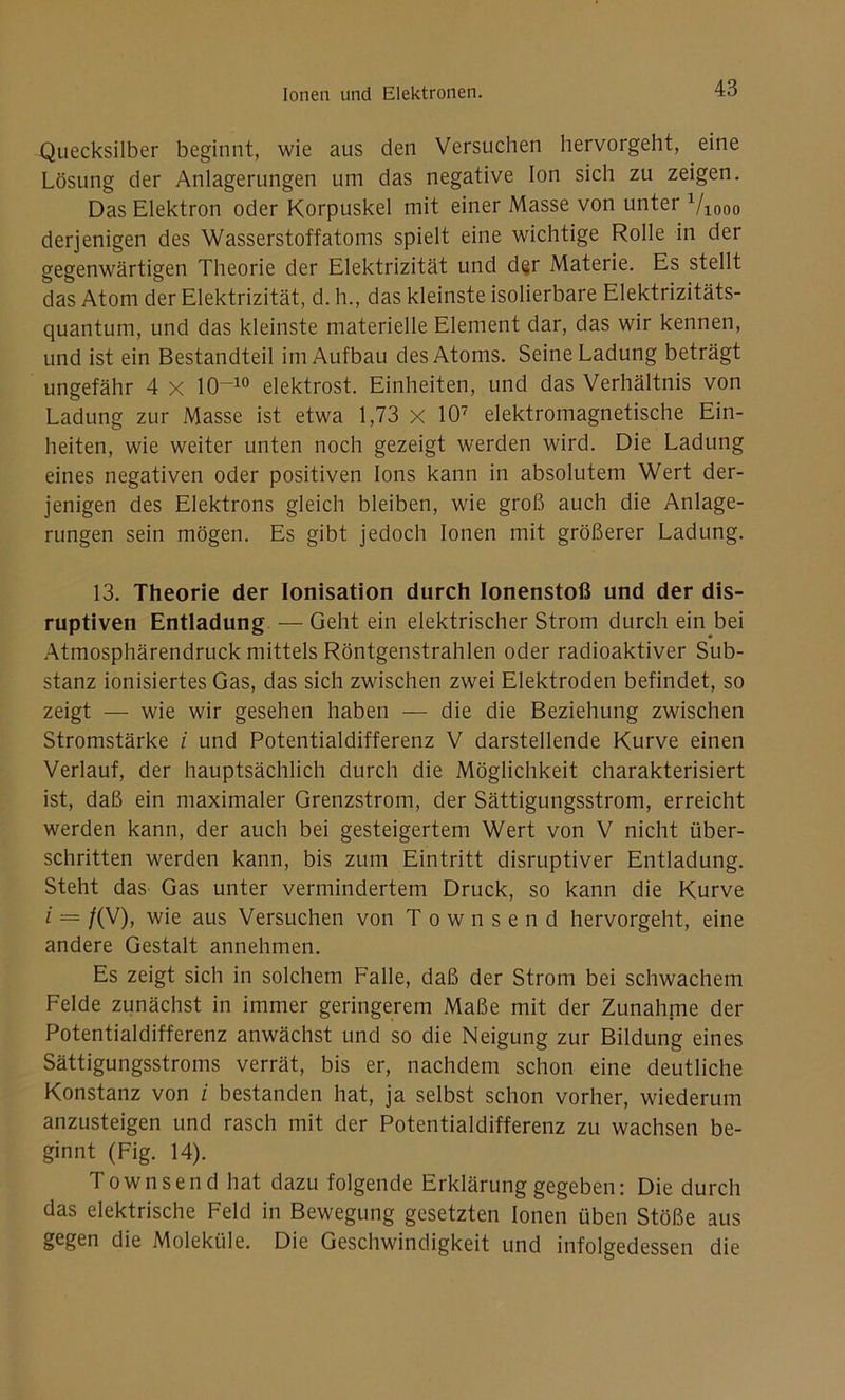 Quecksilber beginnt, wie aus den Versuchen hervorgeht, eine Lösung der Anlagerungen um das negative Ion sich zu zeigen. Das Elektron oder Korpuskel mit einer Masse von unter 710oo derjenigen des Wasserstoffatoms spielt eine wichtige Rolle in der gegenwärtigen Theorie der Elektrizität und d§r Materie. Es stellt das Atom der Elektrizität, d. h., das kleinste isolierbare Elektrizitäts- quantum, und das kleinste materielle Element dar, das wir kennen, und ist ein Bestandteil im Aufbau des Atoms. Seine Ladung beträgt ungefähr 4 x 10~10 elektrost. Einheiten, und das Verhältnis von Ladung zur Masse ist etwa 1,73 x 107 elektromagnetische Ein- heiten, wie weiter unten noch gezeigt werden wird. Die Ladung eines negativen oder positiven Ions kann in absolutem Wert der- jenigen des Elektrons gleich bleiben, wie groß auch die Anlage- rungen sein mögen. Es gibt jedoch Ionen mit größerer Ladung. 13. Theorie der Ionisation durch Ionenstoß und der dis- ruptiven Entladung — Geht ein elektrischer Strom durch ein bei Atmosphärendruckmittels Röntgenstrahlen oder radioaktiver Sub- stanz ionisiertes Gas, das sich zwischen zwei Elektroden befindet, so zeigt — wie wir gesehen haben — die die Beziehung zwischen Stromstärke i und Potentialdifferenz V darstellende Kurve einen Verlauf, der hauptsächlich durch die Möglichkeit charakterisiert ist, daß ein maximaler Grenzstrom, der Sättigungsstrom, erreicht werden kann, der auch bei gesteigertem Wert von V nicht über- schritten werden kann, bis zum Eintritt disruptiver Entladung. Steht das Gas unter vermindertem Druck, so kann die Kurve i ■— /(V), wie aus Versuchen von Townsend hervorgeht, eine andere Gestalt annehmen. Es zeigt sich in solchem Falle, daß der Strom bei schwachem Felde zunächst in immer geringerem Maße mit der Zunahme der Potentialdifferenz anwächst und so die Neigung zur Bildung eines Sättigungsstroms verrät, bis er, nachdem schon eine deutliche Konstanz von i bestanden hat, ja selbst schon vorher, wiederum anzusteigen und rasch mit der Potentialdifferenz zu wachsen be- ginnt (Fig. 14). Townsend hat dazu folgende Erklärung gegeben: Die durch das elektrische Feld in Bewegung gesetzten Ionen üben Stöße aus gegen die Moleküle. Die Geschwindigkeit und infolgedessen die