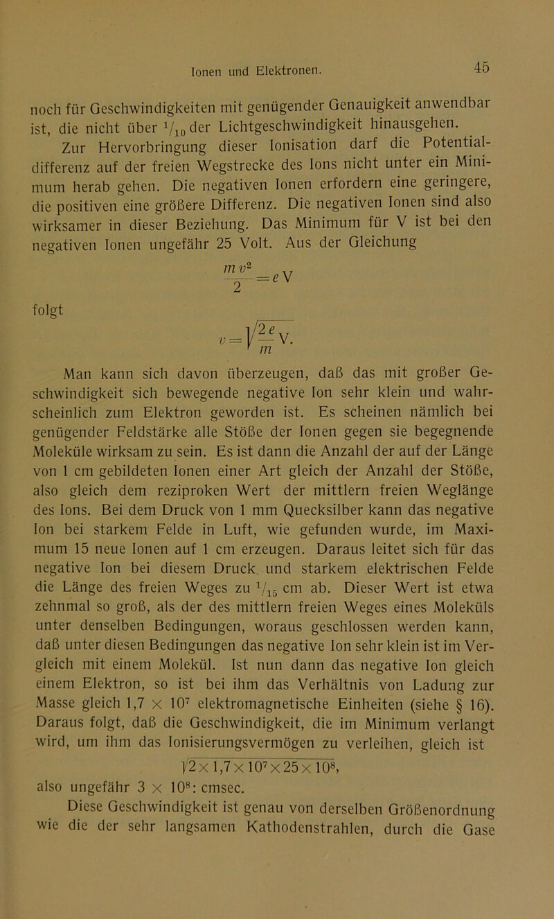 noch für Geschwindigkeiten mit genügender Genauigkeit anwendbai ist, die nicht über 1/10 der Lichtgeschwindigkeit hinausgehen. Zur Hervorbringung dieser Ionisation darf die Potential- differenz auf der freien Wegstrecke des Ions nicht unter ein Mini- mum herab gehen. Die negativen Ionen erfordern eine geringere, die positiven eine größere Differenz. Die negativen Ionen sind also wirksamer in dieser Beziehung. Das Minimum für V ist bei den negativen Ionen ungefähr 25 Volt. Aus der Gleichung Man kann sich davon überzeugen, daß das mit großer Ge- schwindigkeit sich bewegende negative Ion sehr klein und wahr- scheinlich zum Elektron geworden ist. Es scheinen nämlich bei genügender Feldstärke alle Stöße der Ionen gegen sie begegnende Moleküle wirksam zu sein. Es ist dann die Anzahl der auf der Länge von 1 cm gebildeten Ionen einer Art gleich der Anzahl der Stöße, also gleich dem reziproken Wert der mittlern freien Weglänge des Ions. Bei dem Druck von 1 mm Quecksilber kann das negative Ion bei starkem Felde in Luft, wie gefunden wurde, im Maxi- mum 15 neue Ionen auf 1 cm erzeugen. Daraus leitet sich für das negative Ion bei diesem Druck und starkem elektrischen Felde die Länge des freien Weges zu 1/15 cm ab. Dieser Wert ist etwa zehnmal so groß, als der des mittlern freien Weges eines Moleküls unter denselben Bedingungen, woraus geschlossen werden kann, daß unter diesen Bedingungen das negative Ion sehr klein ist im Ver- gleich mit einem Molekül. Ist nun dann das negative Ion gleich einem Elektron, so ist bei ihm das Verhältnis von Ladung zur Masse gleich 1,7 x 107 elektromagnetische Einheiten (siehe § 16). Daraus folgt, daß die Geschwindigkeit, die im Minimum verlangt wird, um ihm das Ionisierungsvermögen zu verleihen, gleich ist also ungefähr 3 x 108:cmsec. Diese Geschwindigkeit ist genau von derselben Größenordnung wie die der sehr langsamen Kathodenstrahlen, durch die Gase folgt ]/2 x 1,7 x 107 x 25 x 108,