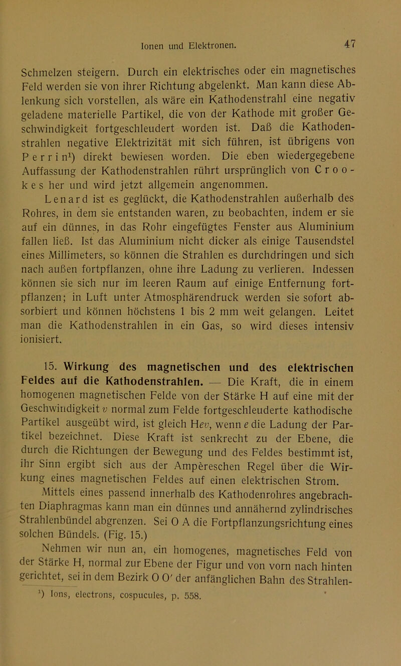 Schmelzen steigern. Durch ein elektrisches oder ein magnetisches Feld werden sie von ihrer Richtung abgelenkt. Man kann diese Ab- lenkung sich vorstellen, als wäre ein Kathodenstrahl eine negativ geladene materielle Partikel, die von der Kathode mit großer Ge- schwindigkeit fortgeschleudert worden ist. Daß die Kathoden- strahlen negative Elektrizität mit sich führen, ist übrigens von P e r r i n1) direkt bewiesen worden. Die eben wiedergegebene Auffassung der Kathodenstrahlen rührt ursprünglich von Croo- kes her und wird jetzt allgemein angenommen. Lenard ist es geglückt, die Kathodenstrahlen außerhalb des Rohres, in dem sie entstanden waren, zu beobachten, indem er sie auf ein dünnes, in das Rohr eingefügtes Fenster aus Aluminium fallen ließ. Ist das Aluminium nicht dicker als einige Tausendstel eines Millimeters, so können die Strahlen es durchdringen und sich nach außen fortpflanzen, ohne ihre Ladung zu verlieren. Indessen können sie sich nur im leeren Raum auf einige Entfernung fort- pflanzen; in Luft unter Atmosphärendruck werden sie sofort ab- sorbiert und können höchstens 1 bis 2 mm weit gelangen. Leitet man die Kathodenstrahlen in ein Gas, so wird dieses intensiv ionisiert. 15. Wirkung des magnetischen und des elektrischen Feldes auf die Kathodenstrahlen. — Die Kraft, die in einem homogenen magnetischen Felde von der Stärke H auf eine mit der Geschwindigkeit?; normal zum Felde fortgeschleuderte kathodische Partikel ausgeübt wird, ist gleich Hev, wenn e die Ladung der Par- tikel bezeichnet. Diese Kraft ist senkrecht zu der Ebene, die durch die Richtungen der Bewegung und des Feldes bestimmt ist, ihr Sinn ergibt sich aus der Ampereschen Regel über die Wir- kung eines magnetischen Feldes auf einen elektrischen Strom. Mittels eines passend innerhalb des Kathodenrohres angebrach- ten Diaphragmas kann man ein dünnes und annähernd zylindrisches Strahlenbündel abgrenzen. Sei 0 A die Fortpflanzungsrichtung eines solchen Bündels. (Fig. 15.) Nehmen wir nun an, ein homogenes, magnetisches Feld von der Stärke H, normal zur Ebene der Figur und von vorn nach hinten gerichtet, sei in dem Bezirk 0 0' der anfänglichen Bahn des Strahlen- ]) Ions, electrons, cospucules, p. 558.