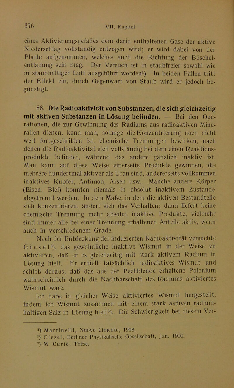 eines Aktivierungsgefäßes dem darin enthaltenen Gase der aktive Niederschlag vollständig entzogen wird; er wird dabei von der Platte aufgenommen, welches auch die Richtung der Büschel- entladung sein mag. Der Versuch ist in staubfreier sowohl wie in staubhaltiger Luft ausgeführt worden1). In beiden Fällen tritt der Effekt ein, durch Gegenwart von Staub wird er jedoch be- günstigt. 88. Die Radioaktivität von Substanzen, die sich gleichzeitig mit aktiven Substanzen in Lösung befinden. — Bei den Ope- rationen, die zur Gewinnung des Radiums aus radioaktiven Mine- ralien dienen, kann man, solange die Konzentrierung noch nicht weit fortgeschritten ist, chemische Trennungen bewirken, nach denen die Radioaktivität sich vollständig bei dem einen Reaktions- produkte befindet, während das andere gänzlich inaktiv ist. Man kann auf diese Weise einerseits Produkte gewinnen, die mehrere hundertmal aktiver als Uran sind, andererseits vollkommen inaktives Kupfer, Antimon, Arsen usw. Manche andere Körper (Eisen, Blei) konnten niemals in absolut inaktivem Zustande abgetrennt werden. In dem Maße, in dem die aktiven Bestandteile sich konzentrieren, ändert sich das Verhalten; dann liefert keine chemische Trennung mehr absolut inaktive Produkte, vielmehr sind immer alle bei einer Trennung erhaltenen Anteile aktiv, wenn auch in verschiedenem Grade. Nach der Entdeckung der induzierten Radioaktivität versuchte Giesel2), das gewöhnliche inaktive Wismut in der Weise zu aktivieren, daß er es gleichzeitig mit stark aktivem Radium in Lösung hielt. Er erhielt tatsächlich radioaktives Wismut und schloß daraus, daß das aus der Pechblende erhaltene Polonium wahrscheinlich durch die Nachbarschaft des Radiums aktiviertes Wismut wäre. Ich habe in gleicher Weise aktiviertes Wismut hergestellt, indem ich Wismut zusammen mit einem stark aktiven radium- haltigen Salz in Lösung hielt3). Die Schwierigkeit bei diesem Ver- x) Martinelli, Nuovo Cimento, 1908. 2) Giesel, Berliner Physikalische Gesellschaft, Jan. 1900. n) M. Curie, Th£se.