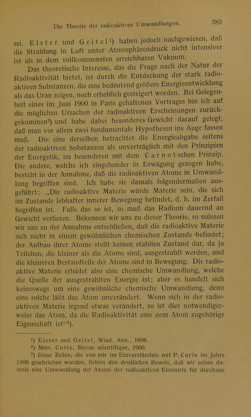 sei. Elster und G e i t e 1x) haben jedoch nachgewiesen, daß die Strahlung in Luft unter Atmosphärendruck nicht intensiver ist als in dem vollkommensten erreichbaren Vakuum. Das theoretische Interesse, das die Frage nach der Natur der Radioaktivität bietet, ist durch die Entdeckung der stark radio- aktiven Substanzen, die eine bedeutend größere Energieentwicklung als das Uran zeigen, noch erheblich gesteigert worden. Bei Gelegen- heit eines im Juni 1900 in Paris gehaltenen Vortrages bin ich auf die möglichen Ursachen der radioaktiven Erscheinungen zurück- gekommen* 2) und habe dabei besonderes Gewicht darauf gelegt, daß man vor allem zwei fundamentale Hypothesen ins Auge fassen muß. Die eine derselben betrachtet die Energieabgabe seitens der radioaktiven Substanzen als unverträglich mit den Prinzipien der Energetik, im besonderen mit dem C a r n o t sehen Piinzip. Die andere, welche ich eingehender in Erwägung gezogen habe, besteht in der Annahme, daß die radioaktiven Atome in Umwand- lung begriffen sind. Ich habe sie damals folgendermaßen aus- geführt: ,,Die radioaktive Materie würde Materie sein, die sich im Zustande lebhafter innerer Bewegung befindet, d. h. im Zerfall begriffen ist. Falls das so ist, so muß das Radium dauernd an Gewicht verlieren. Bekennen wir uns zu dieser Theorie, so müssen wir uns zu der Annahme entschließen, daß die radioaktive Materie sich nicht in einem gewöhnlichen chemischen Zustande-befindet; der Aufbau ihrer Atome stellt keinen stabilen Zustand dar, da ja Teilchen, die kleiner als die Atome sind, ausgestrahlt werden, und die kleineren Bestandteile der Atome sind in Bewegung. Die radio- aktive Materie erleidet also eine chemische Umwandlung, welche die Quelle der ausgestrahlten Energie ist; aber es handelt sich keineswegs um eine gewöhnliche chemische Umwandlung, denn eine solche läßt das Atom unverändert. Wenn sich in der radio- aktiven Materie irgend etwas verändert, so ist dies notwendiger- weise das Atom, da die Radioaktivität eine dem Atom zugehörige Eigenschaft ist“3). T Elster und Geitel, Wied. Ann., 1898. 2) Mme. Curie, Revue scientifique, 1900. 3) Diese Zeilen, die von mir im Einverständnis mit P. Curie im Jahre 1900 geschrieben wurden, liefern den deutlichen Beweis, daß wir schon da- mals eine Umwandlung der Atome der radioaktiven Elemente für durchaus