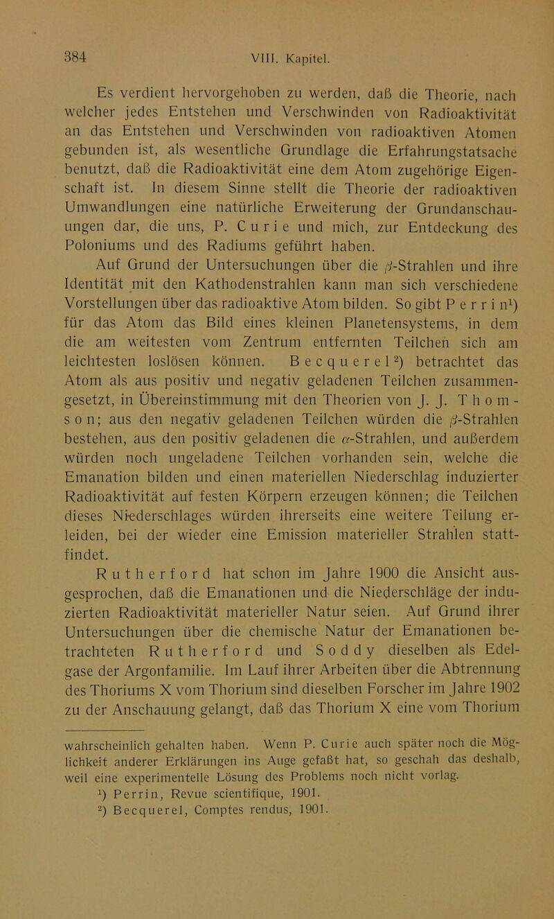 Es verdient hervorgehoben zu werden, daß die Theorie, nach welcher jedes Entstehen und Verschwinden von Radioaktivität an das Entstehen und Verschwinden von radioaktiven Atomen gebunden ist, als wesentliche Grundlage die Erfahrungstatsache benutzt, daß die Radioaktivität eine dem Atom zugehörige Eigen- schaft ist. In diesem Sinne stellt die Theorie der radioaktiven Umwandlungen eine natürliche Erweiterung der Grundanschau- ungen dar, die uns, P. Curie und mich, zur Entdeckung des Poloniums und des Radiums geführt haben. Auf Grund der Untersuchungen über die ^-Strahlen und ihre Identität mit den Kathodenstrahlen kann man sich verschiedene Vorstellungen über das radioaktive Atom bilden. So gibt P e r r i n1) für das Atom das Bild eines kleinen Planetensystems, in dem die am weitesten vom Zentrum entfernten Teilchen sich am leichtesten loslösen können. Becquerel2) betrachtet das Atom als aus positiv und negativ geladenen Teilchen zusammen- gesetzt, in Übereinstimmung mit den Theorien von J. J. Tho m - son; aus den negativ geladenen Teilchen würden die ^-Strahlen bestehen, aus den positiv geladenen die «-Strahlen, und außerdem würden noch ungeladene Teilchen vorhanden sein, welche die Emanation bilden und einen materiellen Niederschlag induzierter Radioaktivität auf festen Körpern erzeugen können; die Teilchen dieses Niederschlages würden ihrerseits eine weitere Teilung er- leiden, bei der wieder eine Emission materieller Strahlen statt- findet. Rutherfo r d hat schon im Jahre 1900 die Ansicht aus- gesprochen, daß die Emanationen und die Niederschläge der indu- zierten Radioaktivität materieller Natur seien. Auf Grund ihrer Untersuchungen über die chemische Natur der Emanationen be- trachteten Rutherford und S o d d y dieselben als Edel- gase der Argonfamilie. Im Lauf ihrer Arbeiten über die Abtrennung des Thoriums X vom Thorium sind dieselben Forscher im Jahre 1902 zu der Anschauung gelangt, daß das Thorium X eine vom Thorium wahrscheinlich gehalten haben. Wenn P. Curie auch später noch die Mög- lichkeit anderer Erklärungen ins Auge gefaßt hat, so geschah das deshalb, weil eine experimentelle Lösung des Problems noch nicht vorlag. 0 Perrin, Revue scientifique, 1901. 2) Becquerel, Comptes rendus, 1901.