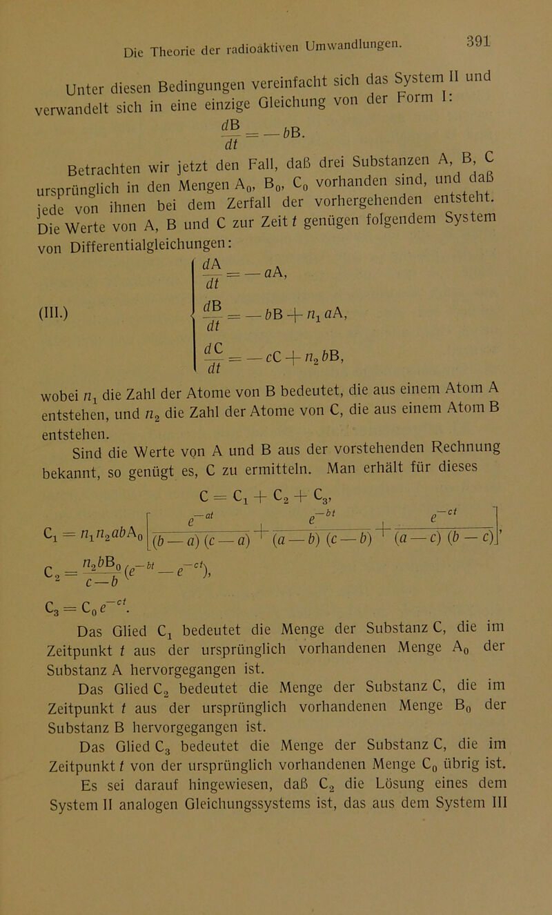 Unter diesen Bedingungen vereinfacht sich das System II und verwandelt sich in eine einzige Gleichung von der Form I. d~ = — bB. dt Betrachten wir jetzt den Fall, daß drei Substanzen A B C ursprünglich in den Mengen A„, B0, C0 vorhanden sind, und daß jede von ihnen bei dem Zerfall der vorhergehenden entsteht. Die Werte von A, B und C zur Zeit t genügen folgendem System von Differentialgleichungen: dA = -aA, (III.) dt dB dt dC dt — bB —j— nx ciA, — cC + n2öB, wobei n, die Zahl der Atome von B bedeutet, die aus einem Atom A entstehen, und n2 die Zahl der Atome von C, die aus einem Atom B entstehen. Sind die Werte von A und B aus der vorstehenden Rechnung bekannt, so genügt es, C zu ermitteln. Man erhält für dieses Cx = n1n2aöA0 c = Cx + C2 + c, ■— at 3’ ,— bt -ct (b — a) (c fl) + (a^öHc^T) + (a — c) (b — c) c = c — b n*bB° (e~bt — e~ci), C3 = C0e-ct. Das Glied Cx bedeutet die Menge der Substanz C, die im Zeitpunkt t aus der ursprünglich vorhandenen Menge A0 der Substanz A hervorgegangen ist. Das Glied C2 bedeutet die Menge der Substanz C, die im Zeitpunkt t aus der ursprünglich vorhandenen Menge B0 der Substanz B hervorgegangen ist. Das Glied C3 bedeutet die Menge der Substanz C, die im Zeitpunkt t von der ursprünglich vorhandenen Menge C0 übrig ist. Es sei darauf hingewiesen, daß C2 die Lösung eines dem System II analogen Gleichungssystems ist, das aus dem System III