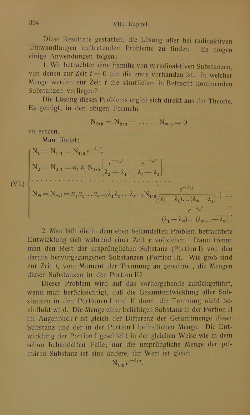 Diese Resultate gestatten, die Lösung aller bei radioaktiven Umwandlungen auftretenden Probleme zu finden. Es mögen einige Anwendungen folgen: 1. Wir betrachten eine Familie von m radioaktiven Substanzen, von denen zur Zeit t = 0 nur die erste vorhanden ist. In welcher Menge werden zur Zeit t die sämtlichen in Betracht kommenden Substanzen vorliegen? Die Lösung dieses Problems ergibt sich direkt aus der Theorie. Es genügt, in den obigen Formeln No?0 — ^3>0 Nw,0 — 0 zu setzen. Man findet: Nj = N1(1 = N1>0 e 1 , N2 = N2,j = ti1 Nx,0 e~1^ 21 + T h — K K-h\ NWii r= nxn2... nm—i /xKo... Äm—^Nx, (Z2—/tx)... (lm — /.x) (?x 'Am)... i /m) 2. Man läßt die in dem eben behandelten Problem betrachtete Entwicklung sich während einer Zeit % vollziehen. Dann trennt man den Rest der ursprünglichen Substanz (Portion 1) von den daraus hervorgegangenen Substanzen (Portion II). Wie groß sind zur Zeit t, vom Moment der Trennung an gerechnet, die Mengen dieser Substanzen in der Portion II? Dieses Problem wird auf das vorhergehende zurückgeführt, wenn man berücksichtigt, daß die Gesamtentwicklung aller Sub- stanzen in den Portionen I und II durch die Trennung nicht be- einflußt wird. Die Menge einer beliebigen Substanz in der Portion II im Augenblick t ist gleich der Differenz der Gesamtmenge dieser Substanz und der in der Portion I befindlichen Menge. Die Ent- wicklung der Portion I geschieht in der gleichen Weise wie in dem schon behandelten Falle; nur die ursprüngliche Menge der pri- mären Substanz ist eine andere, ihr Wert ist gleich