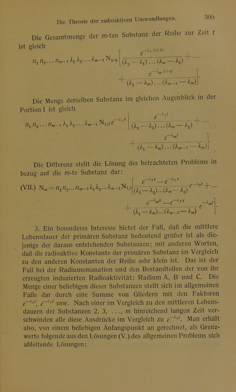 Die Gesamtmenge der m-ten Substanz der Reihe zur Zeit t + ••• ist gleich nx n.2... nm-\ l2 ■ ■ ■ 1 N1)0 ;.i (i+r) (Ao — Ax) • • • ^l) I 1—r • (Zx Xm) ■ ■ • (ytm—1 ^m). Die Menge derselben Substanz im gleichen Augenblick in der Portion 1 ist gleich n1 n2... tim—i^ui^2 • • • i Nlt0£ (Xj — Aw) . . . (Z-m—l ^m)_ „—*11 (Z9 ^i) • • • ^l) Die Differenz stellt die Lösung des betrachteten Problems in bezug auf die m-te Substanz dar: (VII.) NM = n1n2...nm_iA1A2...A„_iNi|( e~^r_e-^r (Äx ^2) ‘Q'm ^2) ■lmT n~l IT e+ ••• + (^1 — ZW)...(AW_ 1 Äm) 3. Ein besonderes Interesse bietet der Fall, daß die mittlere Lebensdauer der primären Substanz bedeutend größer ist als die- jenige der daraus entstehenden Substanzen; mit anderen Worten, daß die radioaktive Konstante der primären Substanz im Vergleich zu den anderen Konstanten der Reihe sehr klein ist. Das ist der Fall bei der Radiumemanation und den Bestandteilen der von ihr erzeugten induzierten Radioaktivität: Radium A, B und C. Die Menge einer beliebigen dieser Substanzen stellt sich im allgemeinen Falle dar durch eine Summe von Gliedern mit den Faktoren usw. Nach einer im Vergleich zu den mittleren Lebens- dauern der Substanzen 2, 3, m hinreichend langen Zeit ver- schwinden alle diese Ausdrücke im Vergleich zu Man erhält also, von einem beliebigen Anfangspunkt an gerechnet, als Grenz- werte folgende aus den Lösungen (V.) des allgemeinen Problems sich ableitende Lösungen: