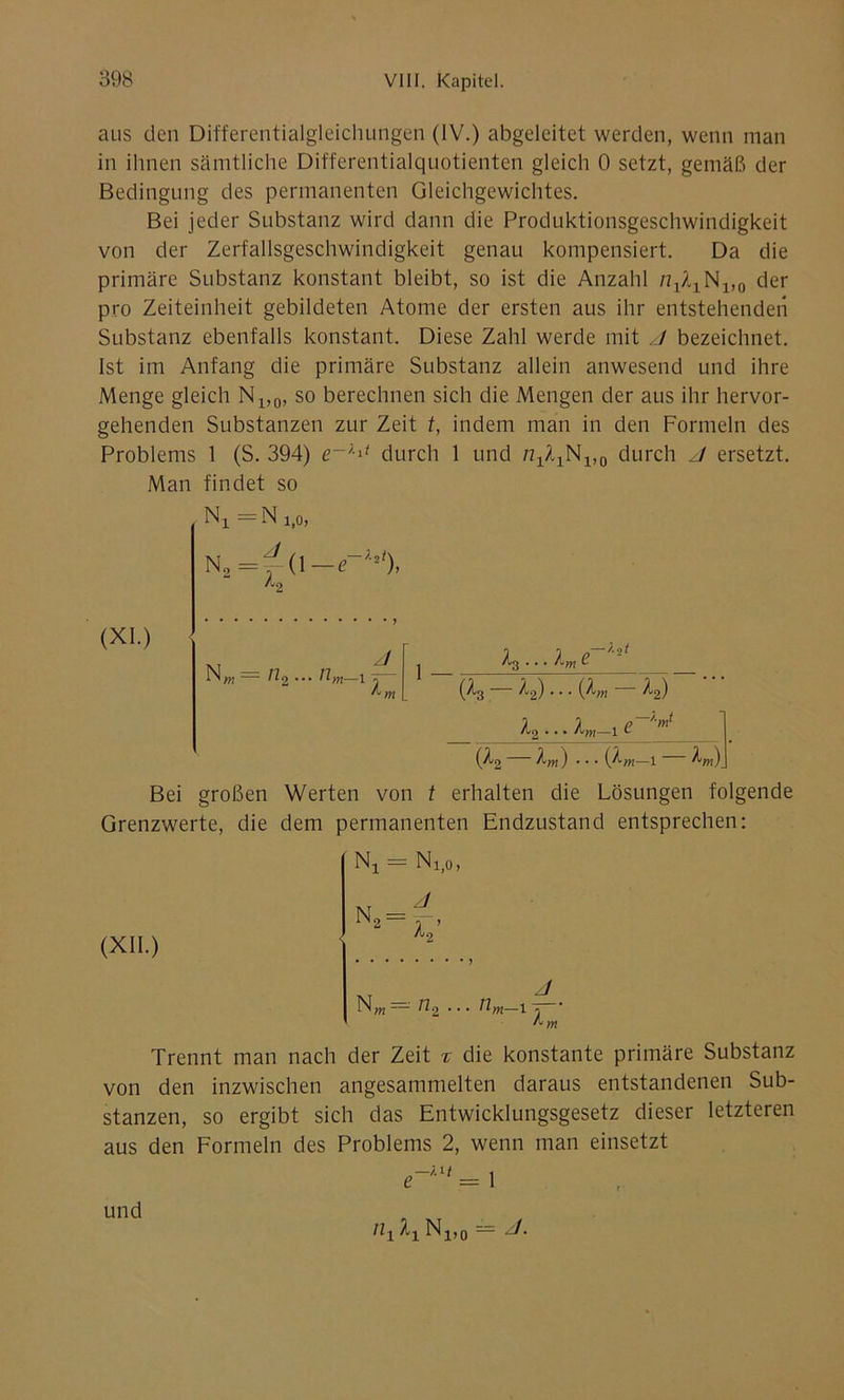 aus den Differentialgleichungen (IV.) abgeleitet werden, wenn man in ihnen sämtliche Differentialquotienten gleich 0 setzt, gemäß der Bedingung des permanenten Gleichgewichtes. Bei jeder Substanz wird dann die Produktionsgeschwindigkeit von der Zerfallsgeschwindigkeit genau kompensiert. Da die primäre Substanz konstant bleibt, so ist die Anzahl N1>0 der pro Zeiteinheit gebildeten Atome der ersten aus ihr entstehenden Substanz ebenfalls konstant. Diese Zahl werde mit /I bezeichnet. Ist im Anfang die primäre Substanz allein anwesend und ihre Menge gleich N1)0, so berechnen sich die Mengen der aus ihr hervor- gehenden Substanzen zur Zeit t, indem man in den Formeln des Problems 1 (S. 394) durch 1 und N1>0 durch J ersetzt. Man findet so (XI.) N, =N i(0, N2=^(l— e~UJ), Nw — 11.2 ... 11m—1 j (A3 —12)... (km — k2) j / , p—'-nf /Uq • • • lvyy\ 1 *- (/t2 km ) • • • i/lm—1 km) Bei großen Werten von t erhalten die Lösungen folgende Grenzwerte, die dem permanenten Endzustand entsprechen: (XII.) Nj = N1)0, N,„ = 11, J Um-17— Trennt man nach der Zeit % die konstante primäre Substanz von den inzwischen angesammelten daraus entstandenen Sub- stanzen, so ergibt sich das Entwicklungsgesetz dieser letzteren aus den Formeln des Problems 2, wenn man einsetzt H\ ^’ und