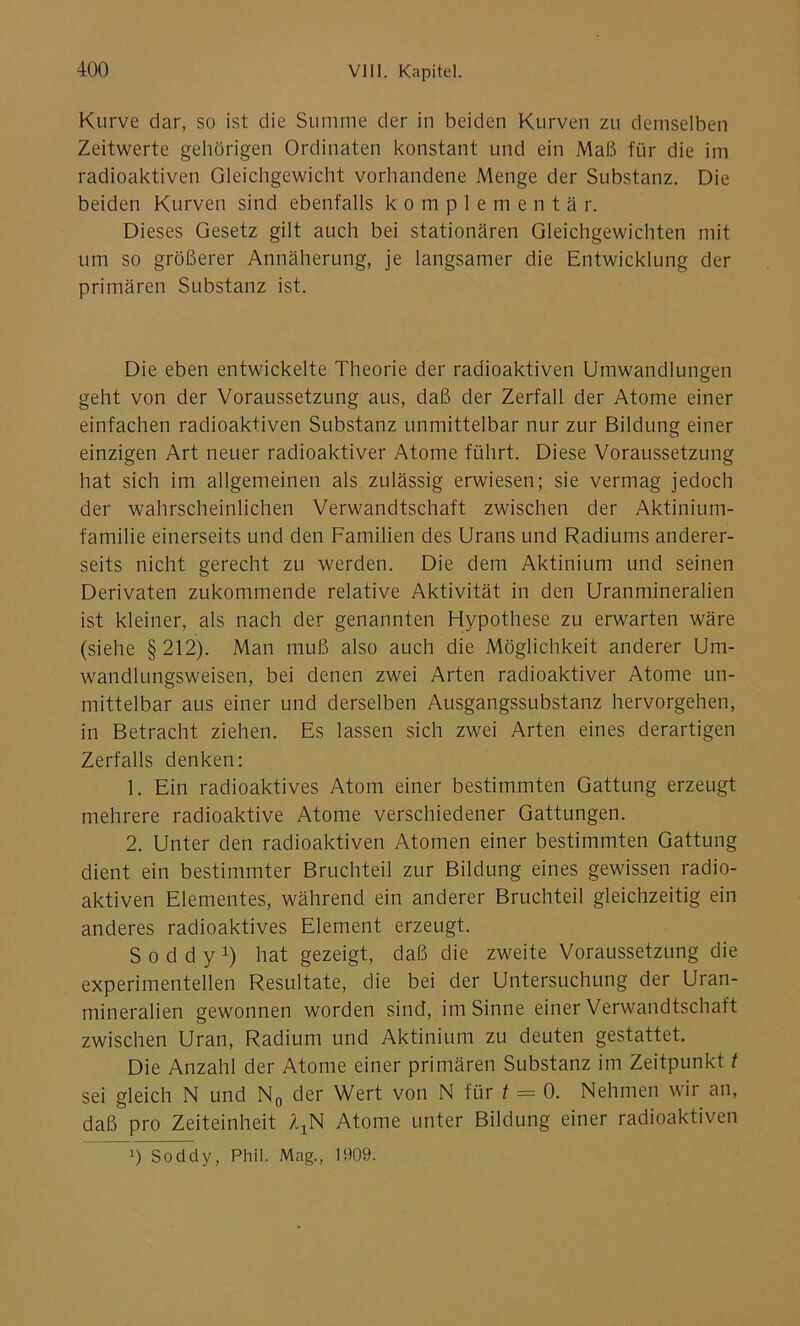 Kurve dar, so ist die Summe der in beiden Kurven zu demselben Zeitwerte gehörigen Ordinaten konstant und ein Maß für die im radioaktiven Gleichgewicht vorhandene Menge der Substanz. Die beiden Kurven sind ebenfalls komplementä r. Dieses Gesetz gilt auch bei stationären Gleichgewichten mit um so größerer Annäherung, je langsamer die Entwicklung der primären Substanz ist. Die eben entwickelte Theorie der radioaktiven Umwandlungen geht von der Voraussetzung aus, daß der Zerfall der Atome einer einfachen radioaktiven Substanz unmittelbar nur zur Bildung einer einzigen Art neuer radioaktiver Atome führt. Diese Voraussetzung hat sich im allgemeinen als zulässig erwiesen; sie vermag jedoch der wahrscheinlichen Verwandtschaft zwischen der Aktinium- familie einerseits und den Familien des Urans und Radiums anderer- seits nicht gerecht zu werden. Die dem Aktinium und seinen Derivaten zukommende relative Aktivität in den Uranmineralien ist kleiner, als nach der genannten Hypothese zu erwarten wäre (siehe §212). Man muß also auch die Möglichkeit anderer Um- wandlungsweisen, bei denen zwei Arten radioaktiver Atome un- mittelbar aus einer und derselben Ausgangssubstanz hervorgehen, in Betracht ziehen. Es lassen sich zwei Arten eines derartigen Zerfalls denken: 1. Ein radioaktives Atom einer bestimmten Gattung erzeugt mehrere radioaktive Atome verschiedener Gattungen. 2. Unter den radioaktiven Atomen einer bestimmten Gattung dient ein bestimmter Bruchteil zur Bildung eines gewissen radio- aktiven Elementes, während ein anderer Bruchteil gleichzeitig ein anderes radioaktives Element erzeugt. S o d d y x) hat gezeigt, daß die zweite Voraussetzung die experimentellen Resultate, die bei der Untersuchung der Uran- mineralien gewonnen worden sind, im Sinne einer Verwandtschaft zwischen Uran, Radium und Aktinium zu deuten gestattet. Die Anzahl der Atome einer primären Substanz im Zeitpunkt t sei gleich N und N0 der Wert von N für t = 0. Nehmen wir an, daß pro Zeiteinheit AXN Atome unter Bildung einer radioaktiven !) Soddy, Phil. Mag., 1909.