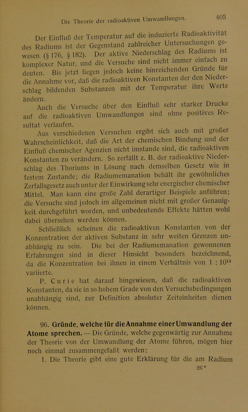 Der Einfluß der Temperatur auf die induzierte Radioaktivität des Radiums ist der Gegenstand zahlreicher Untersuchungen ge- wesen (S 176, §182). Der aktive Niederschlag des Radiums is komplexer Natur, und die Versuche sind nicht immer einfach zu deuten. Bis jetzt liegen jedoch keine hinreichenden Gründe ur die Annahme vor, daß die radioaktiven Konstanten der den Nieder- schlag bildenden Substanzen mit der Temperatur ihre Werte ändern. ^ , Auch die Versuche über den Einfluß sehr starker Drucke auf die radioaktiven Umwandlungen sind ohne positives Re- sultat verlaufen. Aus verschiedenen Versuchen ergibt sich auch mit gioßer Wahrscheinlichkeit, daß die Art der chemischen Bindung und der Einfluß chemischer Agenzien nicht imstande sind, die radioaktiven Konstanten zu verändern. So zerfällt z. B. der radioaktive Nieder- schlag des Thoriums in Lösung nach demselben Gesetz wie in festem Zustande; die Radiumemanation behält ihr gewöhnliches Zerfallsgesetz auch unter der Einwirkung sehr energischer chemischer Mittel. Man kann eine große Zahl derartiger Beispiele anführen; die Versuche sind jedoch im allgemeinen nicht mit großer Genauig- keit durchgeführt worden, und unbedeutende Effekte hätten wohl dabei übersehen werden können. Schließlich scheinen die radioaktiven Konstanten von der Konzentration der aktiven Substanz in sehr weiten Grenzen un- abhängig zu sein. Die bei der Radiumemanation gewonnenen Erfahrungen sind in dieser Hinsicht besonders bezeichnend, da die Konzentration bei ihnen in einem Verhältnis von 1 : 1013 variierte. P. Curie hat darauf hingewiesen, daß die radioaktiven Konstanten, da sie in so hohem Grade von den Versuchsbedingungen unabhängig sind, zur Definition absoluter Zeiteinheiten dienen können. 96. Gründe, welche für dieAnnahme einerUmwandlung der Atome sprechen. — Die Gründe, welche gegenwärtig zur Annahme der Theorie von der Umwandlung der Atome führen, mögen hier noch einmal zusammengefaßt werden: 1. Die Theorie gibt eine gute Erklärung für die am Radium 26*