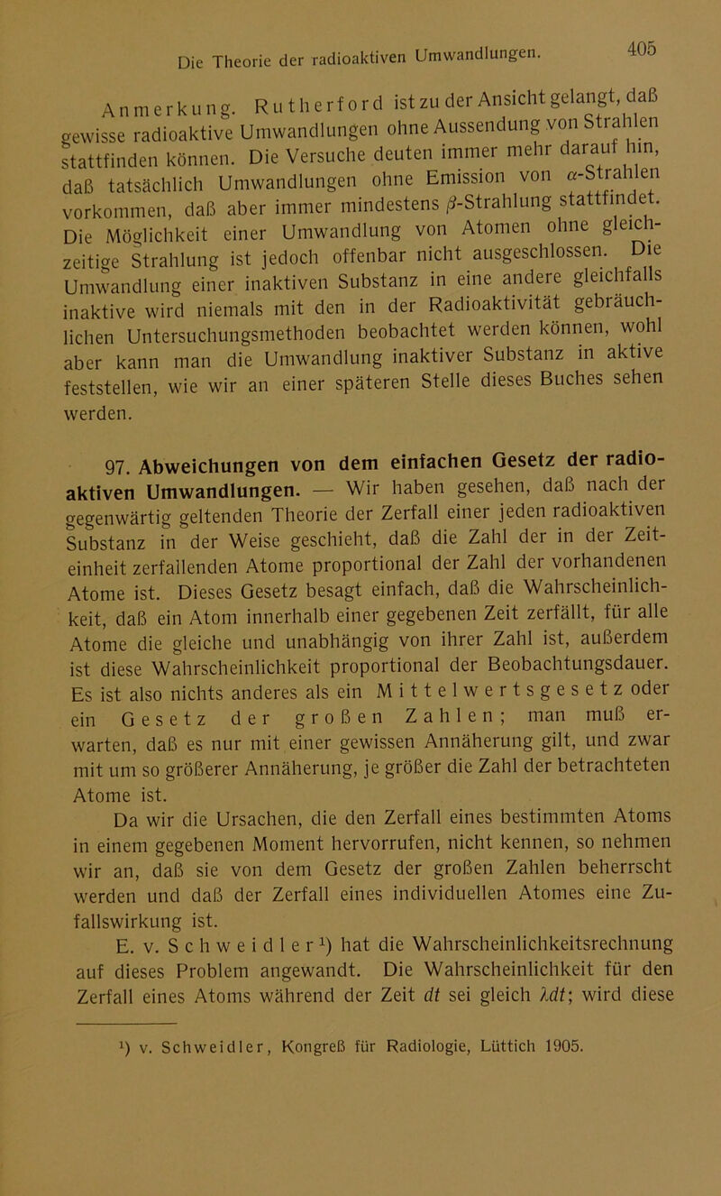 Anmerkung. Rutherford ist zu der Ansicht gelangt daß gewisse radioaktive Umwandlungen ohne Aussendung von Strah en stattfinden können. Die Versuche deuten immer mehr darau un, daß tatsächlich Umwandlungen ohne Emission von «-Strahlen Vorkommen, daß aber immer mindestens ^-Strahlung stattfindet. Die Möglichkeit einer Umwandlung von Atomen ohne gleich- zeitige Strahlung ist jedoch offenbar nicht ausgeschlossen. Die Umwandlung einer inaktiven Substanz in eine andere gleichfalls inaktive wird niemals mit den in der Radioaktivität gebräuch- lichen Untersuchungsmethoden beobachtet werden können, wohl aber kann man die Umwandlung inaktiver Substanz in aktive feststellen, wie wir an einer späteren Stelle dieses Buches sehen werden. 97. Abweichungen von dem einfachen Gesetz der radio- aktiven Umwandlungen. — Wir haben gesehen, daß nach der gegenwärtig geltenden Theorie der Zerfall einer jeden radioaktiven Substanz in der Weise geschieht, daß die Zahl der in der Zeit- einheit zerfallenden Atome proportional der Zahl dei vorhandenen Atome ist. Dieses Gesetz besagt einfach, daß die Wahrscheinlich- keit, daß ein Atom innerhalb einer gegebenen Zeit zerfällt, für alle Atome die gleiche und unabhängig von ihrer Zahl ist, außerdem ist diese Wahrscheinlichkeit proportional der Beobachtungsdauer. Es ist also nichts anderes als ein Mittelwertsgesetz oder ein Gesetz der großen Zahlen; man muß er- warten, daß es nur mit einer gewissen Annäherung gilt, und zwar mit um so größerer Annäherung, je größer die Zahl der betrachteten Atome ist. Da wir die Ursachen, die den Zerfall eines bestimmten Atoms in einem gegebenen Moment hervorrufen, nicht kennen, so nehmen wir an, daß sie von dem Gesetz der großen Zahlen beherrscht werden und daß der Zerfall eines individuellen Atomes eine Zu- fallswirkung ist. E. v. Schweidler1) hat die Wahrscheinlichkeitsrechnung auf dieses Problem angewandt. Die Wahrscheinlichkeit für den Zerfall eines Atoms während der Zeit dt sei gleich Mt; wird diese *) v. Schweidler, Kongreß für Radiologie, Lüttich 1905.