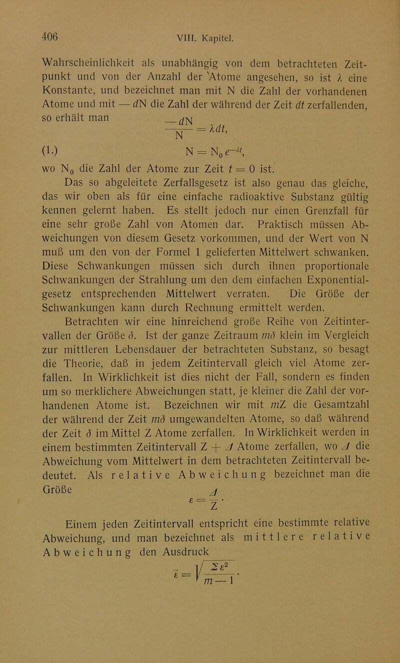 Wahrscheinlichkeit als unabhängig von dem betrachteten Zeit- punkt und von der Anzahl der 'Atome angesehen, so ist l eine Konstante, und bezeichnet man mit N die Zahl der vorhandenen Atome und mit — dN die Zahl der während der Zeit dt zerfallenden, so erhält man (1.) N = N0<r* wo N0 die Zahl der Atome zur Zeit t — 0 ist. Das so abgeleitete Zerfallsgesetz ist also genau das gleiche, das wir oben als für eine einfache radioaktive Substanz gültig kennen gelernt haben. Es stellt jedoch nur einen Grenzfall für eine sehr große Zahl von Atomen dar. Praktisch müssen Ab- weichungen von diesem Gesetz Vorkommen, und der Wert von N muß um den von der Formel 1 gelieferten Mittelwert schwanken. Diese Schwankungen müssen sich durch ihnen proportionale Schwankungen der Strahlung um den dem einfachen Exponential- gesetz entsprechenden Mittelwert verraten. Die Größe der Schwankungen kann durch Rechnung ermittelt werden. Betrachten wir eine hinreichend große Reihe von Zeitinter- vallen der Größe ö. Ist der ganze Zeitraum mö klein im Vergleich zur mittleren Lebensdauer der betrachteten Substanz, so besagt die Theorie, daß in jedem Zeitintervall gleich viel Atome zer- fallen. ln Wirklichkeit ist dies nicht der Fall, sondern es finden um so merklichere Abweichungen statt, je kleiner die Zahl der vor- handenen Atome ist. Bezeichnen wir mit mZ die Gesamtzahl der während der Zeit mö umgewandelten Atome, so daß während der Zeit ö im Mittel Z Atome zerfallen. In Wirklichkeit werden in einem bestimmten Zeitintervall Z + J Atome zerfallen, wo J die Abweichung vom Mittelwert in dem betrachteten Zeitintervall be- deutet. Als relative Abweichung bezeichnet man die Größe j £r= Z ' Einem jeden Zeitintervall entspricht eine bestimmte relative Abweichung, und man bezeichnet als mittlere relative Abweichung den Ausdruck