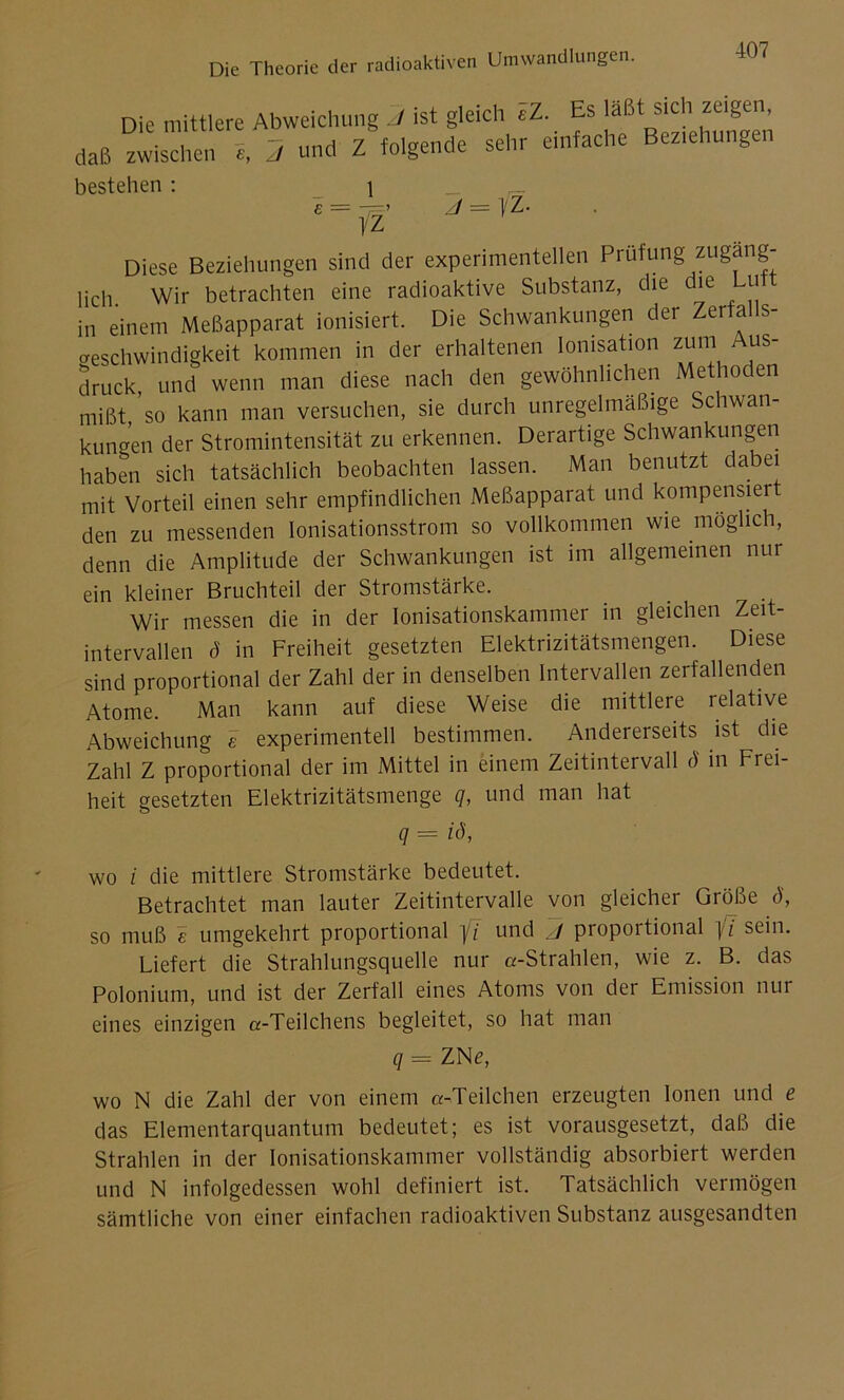 Die mittlere Abweichung J ist gleich eZ. Es läßt sich zeigen, daß zwischen S, 2 und Z foigende sehr einfache Begehungen bestehen : i _ j = yz. E — — ’ 1 z Diese Beziehungen sind der experimentellen Prüfung zugäng- lich Wir betrachten eine radioaktive Substanz, die die Lu in einem Meßapparat ionisiert. Die Schwankungen der Zerfalls- geschwindigkeit kommen in der erhaltenen Ionisation zum Aus- druck und wenn man diese nach den gewöhnlichen Methoden mißt 'so kann man versuchen, sie durch unregelmäßige Schwan- kungen der Stromintensität zu erkennen. Derartige Schwankungen haben sich tatsächlich beobachten lassen. Man benutzt dabei mit Vorteil einen sehr empfindlichen Meßapparat und kompensier den zu messenden Ionisationsstrom so vollkommen wie möglich, denn die Amplitude der Schwankungen ist im allgemeinen nur ein kleiner Bruchteil der Stromstärke. Wir messen die in der Ionisationskammer in gleichen Zeit- intervallen d in Freiheit gesetzten Elektrizitätsmengen. Diese sind proportional der Zahl der in denselben Intervallen zerfallenden Atome. Man kann auf diese Weise die mittlere relative Abweichung e experimentell bestimmen. Andererseits ist die Zahl Z proportional der im Mittel in einem Zeitintervall ö in Frei- heit gesetzten Elektrizitätsmenge q, und man hat q = iö, wo i die mittlere Stromstärke bedeutet. Betrachtet man lauter Zeitintervalle von gleicher Größe ö, so muß e umgekehrt proportional fi und J proportional fi sein. Liefert die Strahlungsquelle nur «-Strahlen, wie z. B. das Polonium, und ist der Zerfall eines Atoms von der Emission nur eines einzigen «-Teilchens begleitet, so hat man q -- ZNe, wo N die Zahl der von einem «-Teilchen erzeugten Ionen und e das Elementarquantum bedeutet; es ist vorausgesetzt, daß die Strahlen in der Ionisationskammer vollständig absorbiert werden und N infolgedessen wohl definiert ist. Tatsächlich vermögen sämtliche von einer einfachen radioaktiven Substanz ausgesandten