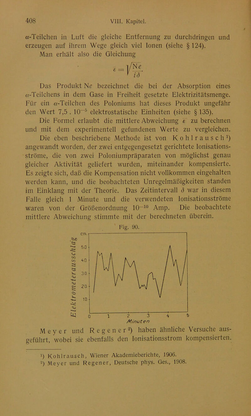 a-Teilchen in Luft die gleiche Entfernung zu durchdringen und erzeugen auf ihrem Wege gleich viel Ionen (siehe § 124). Man erhält also die Gleichung Das Produkt Ne bezeichnet die bei der Absorption eines «-Teilchens in dem Gase in Freiheit gesetzte Elektrizitätsmenge. Für ein a-Teilchen des Poloniums hat dieses Produkt ungefähr den Wert 7,5 . 10“5 elektrostatische Einheiten (siehe § 135). Die Formel erlaubt die mittlere Abweichung e zu berechnen und mit dem experimentell gefundenen Werte zu vergleichen. Die eben beschriebene Methode ist von Kohlrausch1) angewandt worden, der zwei entgegengesetzt gerichtete Ionisations- ströme, die von zwei Poloniumpräparaten von möglichst genau gleicher Aktivität geliefert wurden, miteinander kompensierte. Es zeigte sich, daß die Kompensation nicht vollkommen eingehalten werden kann, und die beobachteten Unregelmäßigkeiten standen im Einklang mit der Theorie. Das Zeitintervall ö war in diesem Falle gleich 1 Minute und die verwendeten Ionisationsströme waren von der Größenordnung 10~10 Amp. Die beobachtete mittlere Abweichung stimmte mit der berechneten überein. Fig. 90. Meyer und R e g e n e r2) haben ähnliche Versuche aus- «eführt wobei sie ebenfalls den Ionisationsstrom kompensierten. 1) Kohlrausch, Wiener Akademieberichte, 1906. 2) Meyer und Regen er, Deutsche phys. Ges., 1908.