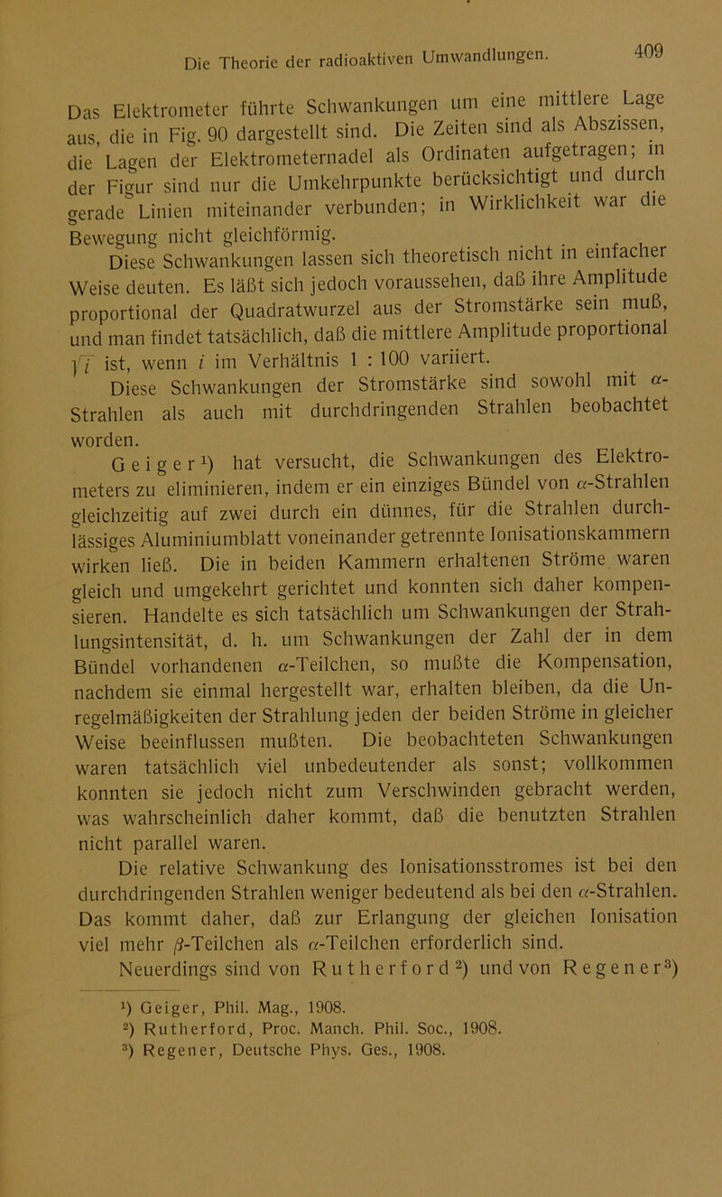 Das Elektrometer führte Schwankungen um eine mittlere La§e aus die in Fig. 90 dargestellt sind. Die Zeiten sind als Abszissen, die Lagen der Elektrometernadel als Ordinaten aufgetragen; in der Figur sind nur die Umkehrpunkte berücksichtigt und durc gerade Linien miteinander verbunden; in Wirklichkeit wai che Bewegung nicht gleichförmig. . .... Diese Schwankungen lassen sich theoretisch nicht in einfacher Weise deuten. Es läßt sich jedoch voraussehen, daß ihre Amplitude proportional der Quadratwurzel aus der Stromstärke sein muß, und man findet tatsächlich, daß die mittlere Amplitude propoi tional ]/J ist, wenn i im Verhältnis 1 : 100 variiert. Diese Schwankungen der Stromstärke sind sowohl mit a- Strahlen als auch mit durchdringenden Strahlen beobachtet worden. Geiger1) hat versucht, die Schwankungen des Elektro- meters zu eliminieren, indem er ein einziges Bündel von «-Strahlen gleichzeitig auf zwei durch ein dünnes, für die Strahlen durch- lässiges Aluminiumblatt voneinander getrennte Ionisationskammern wirken ließ. Die in beiden Kammern erhaltenen Ströme waren gleich und umgekehrt gerichtet und konnten sich daher kompen- sieren. Handelte es sich tatsächlich um Schwankungen der Strah- lungsintensität, d. h. um Schwankungen der Zahl der in dem Bündel vorhandenen «-Teilchen, so mußte die Kompensation, nachdem sie einmal hergestellt war, erhalten bleiben, da die Un- regelmäßigkeiten der Strahlung jeden der beiden Ströme in gleicher Weise beeinflussen mußten. Die beobachteten Schwankungen waren tatsächlich viel unbedeutender als sonst; vollkommen konnten sie jedoch nicht zum Verschwinden gebracht werden, was wahrscheinlich daher kommt, daß die benutzten Strahlen nicht parallel waren. Die relative Schwankung des Ionisationsstromes ist bei den durchdringenden Strahlen weniger bedeutend als bei den «-Strahlen. Das kommt daher, daß zur Erlangung der gleichen Ionisation viel mehr /J-Teilchen als «-Teilchen erforderlich sind. Neuerdings sind von Rutherford2) und von Regen er3) x) Geiger, Phil. Mag., 1908. 2) Rutherford, Proc. Manch. Phil. Soc., 1908.
