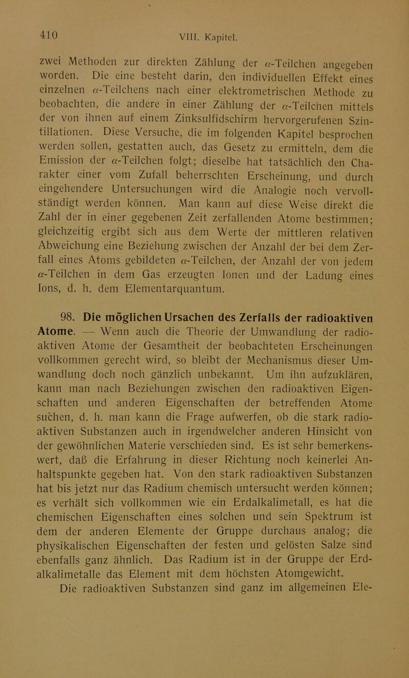 zwei Methoden zur direkten Zählung der «-Teilchen angegeben worden. Die eine besteht darin, den individuellen Effekt eines einzelnen «-Teilchens nach einer elektrometrischen Methode zu beobachten, die andere in einer Zählung der «-Teilchen mittels der von ihnen auf einem Zinksulfidschirm hervorgerufenen Szin- tillationen. Diese Versuche, die im folgenden Kapitel besprochen werden sollen, gestatten auch, das Gesetz zu ermitteln, dem die Emission der «-Teilchen folgt; dieselbe hat tatsächlich den Cha- rakter einer vom Zufall beherrschten Erscheinung, und durch eingehendere Untersuchungen wird die Analogie noch vervoll- ständigt werden können. Man kann auf diese Weise direkt die Zahl der in einer gegebenen Zeit zerfallenden Atome bestimmen; gleichzeitig ergibt sich aus dem Werte der mittleren relativen Abweichung eine Beziehung zwischen der Anzahl der bei dem Zer- fall eines Atoms gebildeten «-Teilchen, der Anzahl der von jedem «-Teilchen in dem Gas erzeugten Ionen und der Ladung eines Ions, d. h. dem Elementarquantum. 98. Die möglichen Ursachen des Zerfalls der radioaktiven Atome. — Wenn auch die Theorie der Umwandlung der radio- aktiven Atome der Gesamtheit der beobachteten Erscheinungen vollkommen gerecht wird, so bleibt der Mechanismus dieser Um- wandlung doch noch gänzlich unbekannt. Um ihn aufzuklären, kann man nach Beziehungen zwischen den radioaktiven Eigen- schaften und anderen Eigenschaften der betreffenden Atome suchen, d. h. man kann die Frage aufwerfen, ob die stark radio- aktiven Substanzen auch in irgendwelcher anderen Hinsicht von der gewöhnlichen Materie verschieden sind. Es ist sehr bemerkens- wert, daß die Erfahrung in dieser Richtung noch keinerlei An- haltspunkte gegeben hat. Von den stark radioaktiven Substanzen hat bis jetzt nur das Radium chemisch untersucht werden können; es verhält sich vollkommen wie ein Erdalkalimetall, es hat die chemischen Eigenschaften eines solchen und sein Spektrum ist dem der anderen Elemente der Gruppe durchaus analog; die physikalischen Eigenschaften der festen und gelösten Salze sind ebenfalls ganz ähnlich. Das Radium ist in der Gruppe der Erd- alkalimetalle das Element mit dem höchsten Atomgewicht. Die radioaktiven Substanzen sind ganz im allgemeinen Eie-