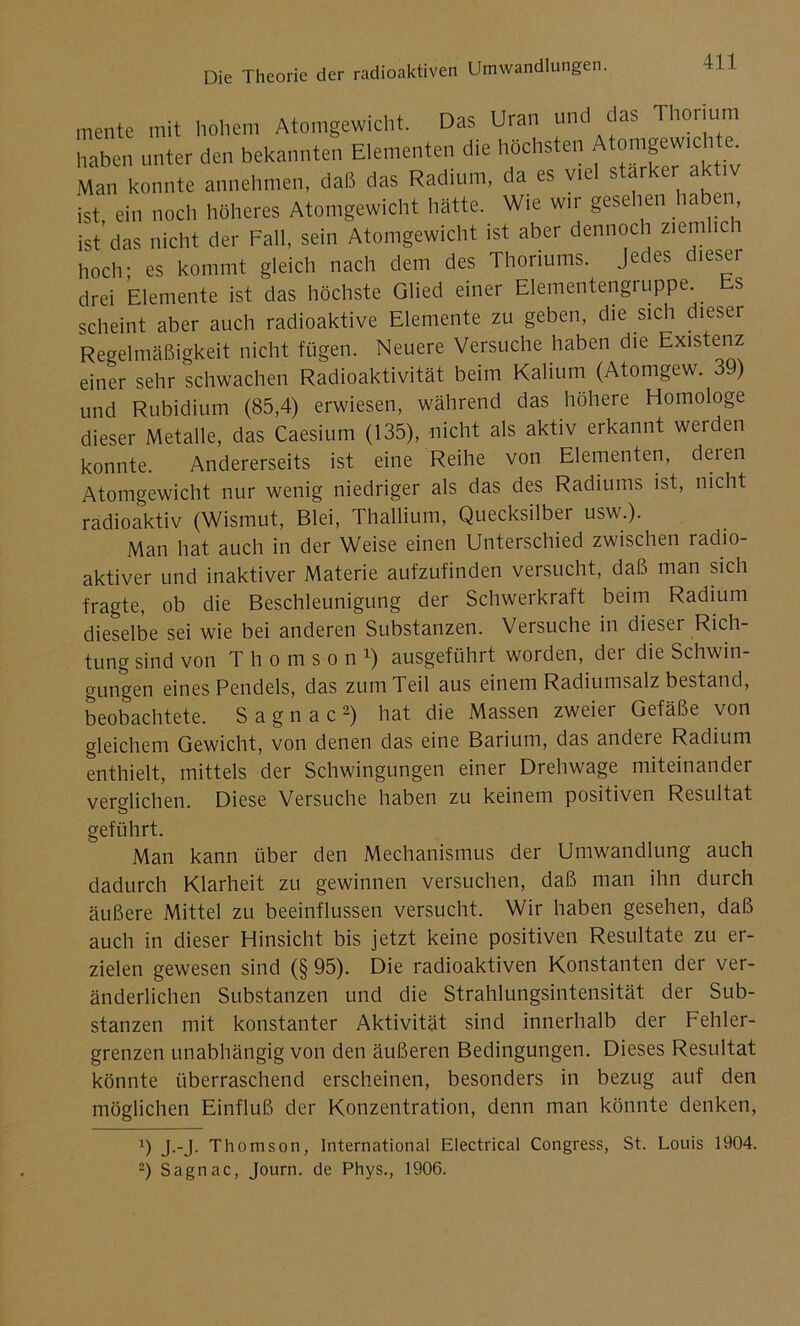mente mit hohem Atomgewicht. Das Uran und das Thorium haben unter den bekannten Elementen die höchsten Atomgewichte. Man konnte annehmen, daß das Radium, da es viel starker aktiv ist, ein noch höheres Atomgewicht hätte. Wie wir gesehen haben ist’das nicht der Fall, sein Atomgewicht ist aber dennoch ziemlich hoch; es kommt gleich nach dem des Thoriums. Jedes dieser drei Elemente ist das höchste Glied einer Elementengruppe. s scheint aber auch radioaktive Elemente zu geben, die sich dieser Regelmäßigkeit nicht fügen. Neuere Versuche haben che Existenz einer sehr schwachen Radioaktivität beim Kalium (Atomgew. 39) und Rubidium (85,4) erwiesen, während das höhere Homologe dieser Metalle, das Caesium (135), nicht als aktiv erkannt werden konnte. Andererseits ist eine Reihe von Elementen, deren Atomgewicht nur wenig niedriger als das des Radiums ist, nicht radioaktiv (Wismut, Blei, Thallium, Quecksilber usw.). Man hat auch in der Weise einen Unterschied zwischen radio- aktiver und inaktiver Materie aufzufinden versucht, daß man sich fragte, ob die Beschleunigung der Schwerkraft beim Radium dieselbe sei wie bei anderen Substanzen. Versuche in dieser Rich- tung sind von Thomson1) ausgeführt worden, dei die Schwin- gungen eines Pendels, das zum Teil aus einem Radiumsalz bestand, beobachtete. Sagnac2) hat die Massen zweier Gefäße von gleichem Gewicht, von denen das eine Barium, das andere Radium enthielt, mittels der Schwingungen einer Drehwage miteinander verglichen. Diese Versuche haben zu keinem positiven Resultat geführt. Man kann über den Mechanismus der Umwandlung auch dadurch Klarheit zu gewinnen versuchen, daß man ihn durch äußere Mittel zu beeinflussen versucht. Wir haben gesehen, daß auch in dieser Hinsicht bis jetzt keine positiven Resultate zu er- zielen gewesen sind (§ 95). Die radioaktiven Konstanten der ver- änderlichen Substanzen und die Strahlungsintensität der Sub- stanzen mit konstanter Aktivität sind innerhalb der Fehler- grenzen unabhängig von den äußeren Bedingungen. Dieses Resultat könnte überraschend erscheinen, besonders in bezug auf den möglichen Einfluß der Konzentration, denn man könnte denken, 9 J--J- Thomson, International Electrical Congress, St. Louis 1904. 2) Sagnac, Journ. de Phys., 1906.