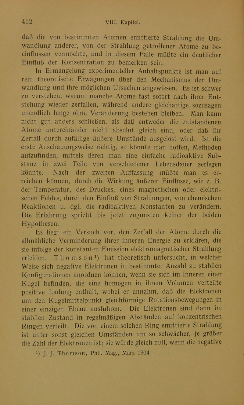 daß die von bestimmten Atomen emittierte Strahlung die Um- wandlung anderer, von der Strahlung getroffener Atome zu be- einflussen vermöchte, und in diesem Falle müßte ein deutlicher Einfluß der Konzentration zu bemerken sein. ln Ermangelung experimenteller Anhaltspunkte ist man auf rein theoretische Erwägungen über den Mechanismus der Um- wandlung und ihre möglichen Ursachen angewiesen. Es ist schwer zu verstehen, warum manche Atome fast sofort nach ihrer Ent- stehung wieder zerfallen, während andere gleichartige sozusagen unendlich lange ohne Veränderung bestehen bleiben. Man kann nicht gut anders schließen, als daß entweder die entstandenen Atome untereinander nicht absolut gleich sind, oder daß ihr Zerfall durch zufällige äußere Umstände ausgelöst wird. Ist die erste Anschauungsweise richtig, so könnte man hoffen, Methoden aufzufinden, mittels deren man eine einfache radioaktive Sub- stanz in zwei Teile von verschiedener Lebensdauer zerlegen könnte. Nach der zweiten Auffassung müßte man es er- reichen können, durch die Wirkung äußerer Einflüsse, wie z. B. der Temperatur, des Druckes, eines magnetischen oder elektri- schen Feldes, durch den Einfluß von Strahlungen, von chemischen Reaktionen u. dgl. die radioaktiven Konstanten zu verändern. Die Erfahrung spricht bis jetzt zugunsten keiner der beiden Hypothesen. Es liegt ein Versuch vor, den Zerfall der Atome durch die allmähliche Verminderung ihrer inneren Energie zu erklären, die sie infolge der konstanten Emission elektromagnetischer Strahlung erleiden. Thomson1) hat theoretisch untersucht, in welcher Weise sich negative Elektronen in bestimmter Anzahl zu stabilen Konfigurationen anordnen können, wenn sie sich im Inneren einer Kugel befinden, die eine homogen in ihrem Volumen verteilte positive Ladung enthält, wobei er annahm, daß die Elektronen um den Kugelmittelpunkt gleichförmige Rotationsbewegungen in einer einzigen Ebene ausführen. Die Elektronen sind dann im stabilen Zustand in regelmäßigen Abständen auf konzentrischen Ringen verteilt. Die von einem solchen Ring emittierte Strahlung ist unter sonst gleichen Umständen um so schwächer, je größer die Zahl der Elektronen ist; sie würde gleich null, wenn die negative x) J--J- Thomson, Phil. Mag., März 1904.