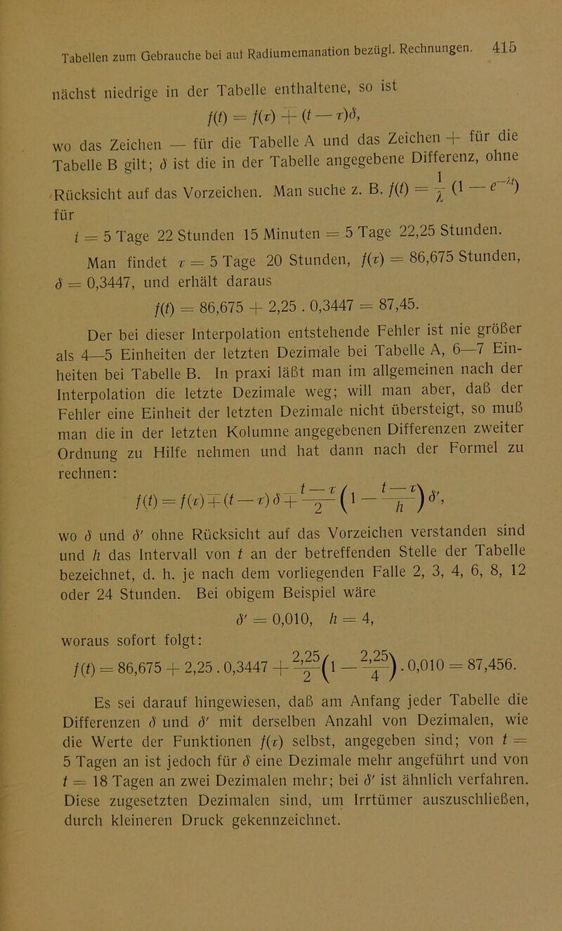 nächst niedrige in der Tabelle enthaltene, so ist f(t) = f(?) + (t r)(^’ wo das Zeichen — für die Tabelle A und das Zeichen + für die Tabelle B gilt; 4 ist die in der Tabelle angegebene Differenz, ohne Rücksicht auf das Vorzeichen. Man suche z. B. f{t) = j (1 e ) für i — 5 Tage 22 Stunden 15 Minuten = 5 Tage 22,25 Stunden. Man findet v = 5 Tage 20 Stunden, f(r) = 86,675 Stunden, 4 = 0,3447, und erhält daraus f(t) = 86,675 + 2,25.0,3447 = 87,45. Der bei dieser Interpolation entstehende Fehler ist nie größer als 4—5 Einheiten der letzten Dezimale bei Tabelle A, 6—7 Ein- heiten bei Tabelle B. In praxi läßt man im allgemeinen nach der Interpolation die letzte Dezimale weg; will man aber, daß der Fehler eine Einheit der letzten Dezimale nicht übersteigt, so muß man die in der letzten Kolumne angegebenen Differenzen zweiter Ordnung zu Hilfe nehmen und hat dann nach der Formel zu rechnen: f(f) = /o)+it—oö+t—^ (1 — t—fr)d'’ wo ö und 4' ohne Rücksicht auf das Vorzeichen verstanden sind und h das Intervall von t an der betreffenden Stelle der Tabelle bezeichnet, d. h. je nach dem vorliegenden Falle 2, 3, 4, 6, 8, 12 oder 24 Stunden. Bei obigem Beispiel wäre ö' = 0,010, h = 4, woraus sofort folgt: /(*) - 86,675 + 2,25.0,3447 + ?^(l — . 0,010 = 87,456. Es sei darauf hingewiesen, daß am Anfang jeder Tabelle die Differenzen 4 und 4' mit derselben Anzahl von Dezimalen, wie die Werte der Funktionen f(c) selbst, angegeben sind; von t — 5 Tagen an ist jedoch für 4 eine Dezimale mehr angeführt und von t — 18 Tagen an zwei Dezimalen mehr; bei 4' ist ähnlich verfahren. Diese zugesetzten Dezimalen sind, um Irrtümer auszuschließen, durch kleineren Druck gekennzeichnet.