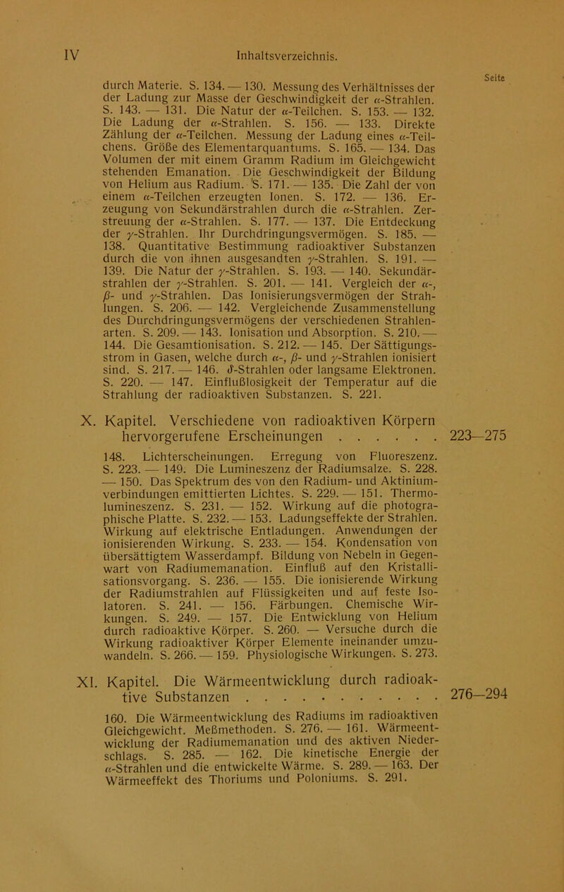 durch Materie. S. 134. — 130. Messung des Verhältnisses der der Ladung zur Masse der Geschwindigkeit der «-Strahlen. S. 143. — 131. Die Natur der «-Teilchen. S. 153. — 132. Die Ladung der «-Strahlen. S. 156. — 133. Direkte Zählung der «-Teilchen. Messung der Ladung eines «-Teil- chens. Größe des Elementarquantums. S. 165. — 134. Das Volumen der mit einem Gramm Radium im Gleichgewicht stehenden Emanation. Die Geschwindigkeit der Bildung von Helium aus Radium. 'S. 171. — 135. Die Zahl der von einem «-Teilchen erzeugten Ionen. S. 172. — 136. Er- zeugung von Sekundärstrahlen durch die «-Strahlen. Zer- streuung der «-Strahlen. S. 177. — 137. Die Entdeckung der y-Strahlen. Ihr Durchdringungsvermögen. S. 185. — 138. Quantitative Bestimmung radioaktiver Substanzen durch die von ihnen ausgesandten y-Strahlen. S. 191. — 139. Die Natur der y-Strahlen. S. 193. — 140. Sekundär- strahlen der ^'-Strahlen. S. 201. — 141. Vergleich der «-, ß- und y-Strahlen. Das lonisierungsvermögen der Strah- lungen. S. 206. ■— 142. Vergleichende Zusammenstellung des Durchdringungsvermögens der verschiedenen Strahlen- arten. S. 209. — 143. Ionisation und Absorption. S. 210. — 144. Die Gesamtionisation. S. 212.— 145. Der Sättigungs- strom in Gasen, welche durch «-, ß- und y-Strahlen ionisiert sind. S. 217. — 146. J-Strahlen oder langsame Elektronen. S. 220. — 147. Einflußlosigkeit der Temperatur auf die Strahlung der radioaktiven Substanzen. S. 221. X. Kapitel. Verschiedene von radioaktiven Körpern hervorgerufene Erscheinungen 223—275 148. Lichterscheinungen. Erregung von Fluoreszenz. S. 223. — 149. Die Lumineszenz der Radiumsalze. S. 228. — 150. Das Spektrum des von den Radium- und Aktinium- verbindungen emittierten Lichtes. S. 229.— 151. Thermo- lumineszenz. S. 231. — 152. Wirkung auf die photogra- phische Platte. S. 232.— 153. Ladungseffekte der Strahlen. Wirkung auf elektrische Entladungen. Anwendungen der ionisierenden Wirkung. S. 233. — 154. Kondensation von übersättigtem Wasserdampf. Bildung von Nebeln in Gegen- wart von Radiumemanation. Einfluß auf den Kristalli- sationsvorgang. S. 236. — 155. Die ionisierende Wirkung der Radiumstrahlen auf Flüssigkeiten und auf feste Iso- latoren. S. 241. — 156. Färbungen. Chemische Wir- kungen. S. 249. — 157. Die Entwicklung von Helium durch radioaktive Körper. S. 260. — Versuche durch die Wirkung radioaktiver Körper Elemente ineinander umzu- wandeln. S. 266.—159. Physiologische Wirkungen-. S. 273. XI. Kapitel. Die Wärmeentwicklung durch radioak- tive Substanzen 276—294 160 Die Wärmeentwicklung des Radiums im radioaktiven Gleichgewicht. Meßmethoden. S. 276. — 161. Wärmeent- wicklung der Radiumemanation und des aktiven Nieder- schlags. S. 285. — 162. Die kinetische Energie der «-Strahlen und die entwickelte Wärme. S. 289. — 163. Der Wärmeeffekt des Thoriums und Poloniums. S. 291.