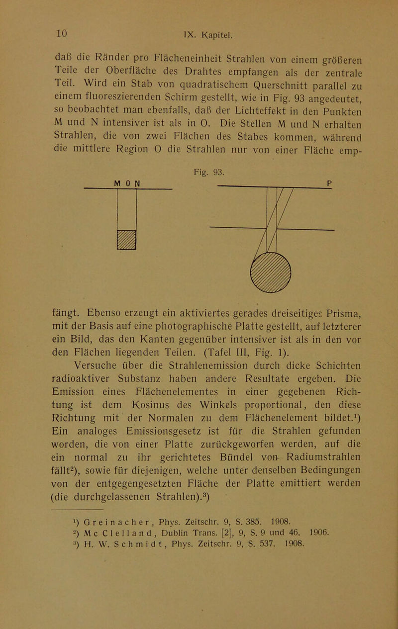 daß die Ränder pro Flächeneinheit Strahlen von einem größeren Teile der Oberfläche des Drahtes empfangen als der zentrale Teil. Wird ein Stab von quadratischem Querschnitt parallel zu einem fluoreszierenden Schirm gestellt, wie in Fig. 93 angedeutet, so beobachtet man ebenfalls, daß der Lichteffekt in den Punkten M und N intensiver ist als in 0. Die Stellen M und N erhalten Strahlen, die von zwei Flächen des Stabes kommen, während die mittlere Region 0 die Strahlen nur von einer Fläche emp- Fig. 93. fängt. Ebenso erzeugt ein aktiviertes gerades dreiseitiges Prisma, mit der Basis auf eine photographische Platte gestellt, auf letzterer ein Bild, das den Kanten gegenüber intensiver ist als in den vor den Flächen liegenden Teilen. (Tafel 111, Fig. 1). Versuche über die Strahlenemission durch dicke Schichten radioaktiver Substanz haben andere Resultate ergeben. Die Emission eines Flächenelementes in einer gegebenen Rich- tung ist dem Kosinus des Winkels proportional, den diese Richtung mit der Normalen zu dem Flächenelement bildet. Ein analoges Emissionsgesetz ist für die Strahlen gefunden worden, die von einer Platte zurückgeworfen werden, auf die ein normal zu ihr gerichtetes Bündel vorr Radiumstrahlen fällt^), sowie für diejenigen, welche unter denselben Bedingungen von der entgegengesetzten Fläche der Platte emittiert werden (die durchgelassenen Strahlen).®) Greinacher, Phys. Zeitschr. 9, S. 385. 1908. -) Mc Clelland, Dublin Trans. [2], 9, S. 9 und 46. 1906. •') H. W. S c h m i d t, Phys. Zeitschr. 9, S. 537. 1908.