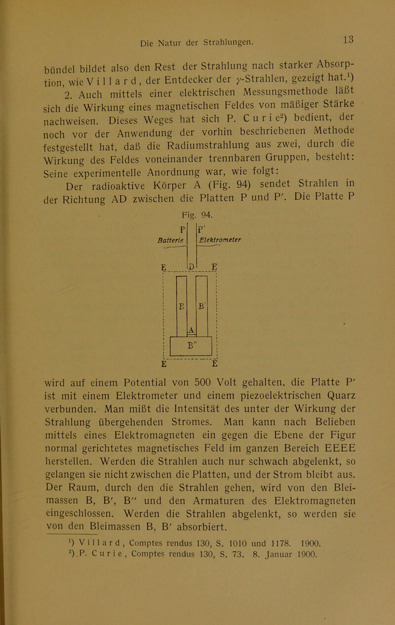 bündel bildet also den Rest der Strahlung nach starker Absorp- tion, wie V i 1 1 a r d , der Entdecker der /-Strahlen, gezeigt hat.^) 2. Auch mittels einer elektrischen Messungsmethode läßt sich die Wirkung eines magnetischen Feldes von mäßiger Stärke nachweisen. Dieses Weges hat sich P. C u r i e^) bedient, der noch vor der Anwendung der vorhin beschriebenen Methode festgestellt hat, daß die Radiumstrahlung aus zwei, durch die Wirkung des Feldes voneinander trennbaren Gruppen, besteht: Seine experimentelle Anordnung war, wie folgt: Der radioaktive Körper A (Fig. 94) sendet Strahlen in der Richtung AD zwischen die Platten P und P'. Die Platte P Fig. 94. wird auf einem Potential von 500 Volt gehalten, die Platte P' ist mit einem Elektrometer und einem piezoelektrischen Quarz verbunden. Man mißt die Intensität des unter der Wirkung der Strahlung übergehenden Stromes. Man kann nach Belieben mittels eines Elektromagneten ein gegen die Ebene der Figur normal gerichtetes magnetisches Feld im ganzen Bereich EEEE hersteilen. Werden die Strahlen auch nur schwach abgelenkt, so gelangen sie nicht zwischen die Platten, und der Strom bleibt aus. Der Raum, durch den die Strahlen gehen, wird von den Blei- massen B, B', B und den Armaturen des Elektromagneten eingeschlossen. Werden die Strahlen abgelenkt, so werden sie von den Bleimassen B, B' absorbiert. 0 V i 11 a r d , Comptes rendus 130, S. 1010 und 1178. 1900. -).P- Curie, Comptes rendus 130, S. 73. 8. Januar 1900.