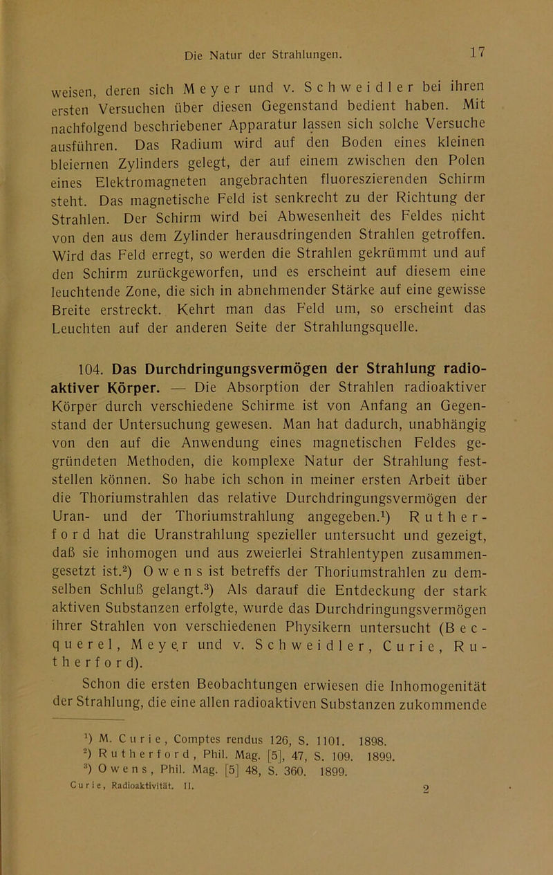 weisen, deren sich Meyer und v. S c h w e i d 1 e r bei ihren ersten Versuchen über diesen Gegenstand bedient haben. Mit nachfolgend beschriebener Apparatur lassen sich solche Versuche ausführen. Das Radium wird auf den Boden eines kleinen bleiernen Zylinders gelegt, der auf einem zwischen den Polen eines Elektromagneten angebrachten fluoreszierenden Schirm steht. Das magnetische Feld ist senkrecht zu der Richtung der Strahlen. Der Schirm wird bei Abwesenheit des Feldes nicht von den aus dem Zylinder herausdringenden Strahlen getroffen. Wird das Feld erregt, so werden die Strahlen gekrümmt und auf den Schirm zurückgeworfen, und es erscheint auf diesem eine leuchtende Zone, die sich in abnehmender Stärke auf eine gewisse Breite erstreckt. Kehrt man das Feld um, so erscheint das Leuchten auf der anderen Seite der Strahlungsquelle. 104. Das Durchdringungsvermögen der Strahlung radio- aktiver Körper. — Die Absorption der Strahlen radioaktiver Körper durch verschiedene Schirme ist von Anfang an Gegen- stand der Untersuchung gewesen. Man hat dadurch, unabhängig von den auf die Anwendung eines magnetischen Feldes ge- gründeten Methoden, die komplexe Natur der Strahlung fest- stellen können. So habe ich schon in meiner ersten Arbeit über die Thoriumstrahlen das relative Durchdringungsvermögen der Uran- und der Thoriumstrahlung angegeben.i) Ruther- ford hat die Uranstrahlung spezieller untersucht und gezeigt, daß sie inhomogen und aus zweierlei Strahlentypen zusammen- gesetzt ist.2) 0 w e n s ist betreffs der Thoriumstrahlen zu dem- selben Schluß gelangt.^) Als darauf die Entdeckung der stark aktiven Substanzen erfolgte, wurde das Durchdringungsvermögen ihrer Strahlen von verschiedenen Physikern untersucht (Bec- querel, Meyer und v. Schweidler, Curie, Ru- therford). Schon die ersten Beobachtungen erwiesen die Inhomogenität der Strahlung, die eine allen radioaktiven Substanzen zukommende T M. Curie, Comptes rendus 126, S. 1101. 1898. T Rutherford, Phil. Mag. [5], 47, S. 109. 1899. ») Owens, Phil. Mag. [5] 48, S. 360. 1899. Curie, Radioaktivitüt. II. 9