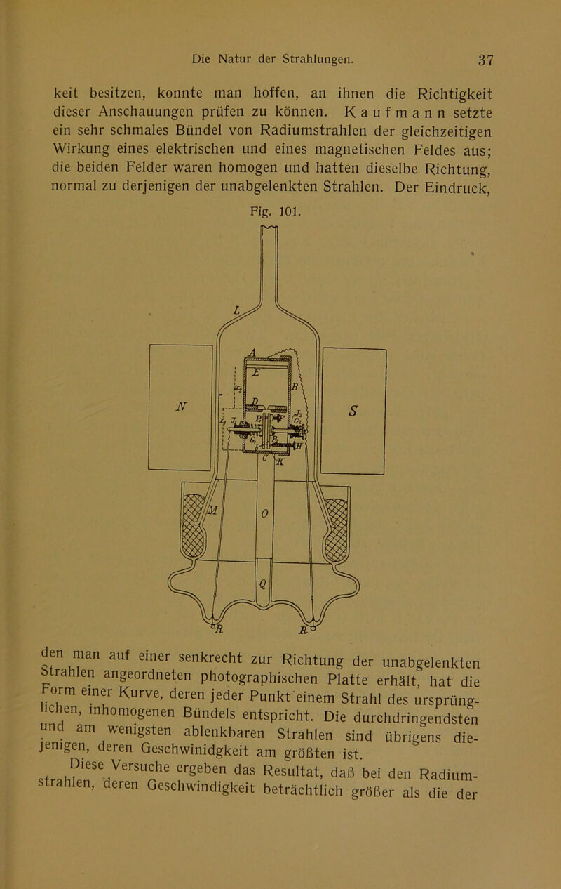keit besitzen, konnte man hoffen, an ihnen die Richtigkeit dieser Anschauungen prüfen zu können. Kaufmann setzte ein sehr schmales Bündel von Radiumstrahlen der gleichzeitigen Wirkung eines elektrischen und eines magnetischen Feldes aus; die beiden Felder waren homogen und hatten dieselbe Richtung, normal zu derjenigen der unabgelenkten Strahlen. Der Eindruck, Fig. 101. den man auf einer senkrecht zur Richtung der unabgelenkten btrahlen angeordneten photographischen Platte erhält, hat die korm einer Kurve, deren jeder Punkfeinem Strahl des ursprüng- hchen, inhomogenen Bündels entspricht. Die durchdringendsten und am wenigsten ablenkbaren Strahlen sind übrigens die- jenigen, deren Geschwinidgkeit am größten ist. ergeben das Resultat, daß bei den Radium- strahlen, deren Geschwindigkeit beträchtlich größer als die der