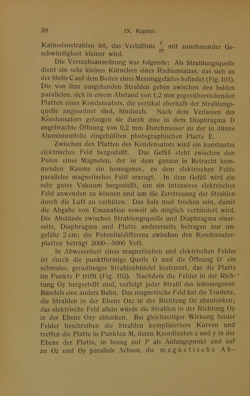 Kathodenstrahleri ist, das Verhältnis — mit zunehmender Ge- schwindigkeit kleiner wird. ^ Die Versuchsanordnung war folgende: Als Strahlungsquelle dient ein sehr kleines Körnchen eines Radiumsalzes, das sich an der Stelle C auf dem Boden eines Messinggefäßes befindet (Fig, 101). Die von ihm ausgehenden Strahlen gehen zwischen den beiden parallelen, sich in einem Abstand von 1,2 mm gegenüberstehenden Platten eines Kondensators, die vertikal oberhalb der Strahlungs- quelle angeordnet sind, hindurch. Nach dem Verlassen des Kondensators gelangen sie durch eine in dem Diaphragma D angebrachte Öffnung von 0,2 mm Durchmesser zu der in dünne Aluminiumfolie eingehüllten photographischen Platte E. Zwischen den Platten des Kondensators wird ein konstantes elektrisches Feld hergestellt. Das Gefäß steht zwischen den Polen eines Magneten, der in dem ganzen in Betracht kom- menden Raume ein homogenes, zu dem elektrischen Felde paralleles magnetisches Feld erzeugt. In dem Gefäß wird ein sehr gutes Vakuum hergestellt, um ein intensives elektrisches Feld anwenden zu können und um die Zerstreuung der Strahlen durch die Luft zu verhüten. Das Salz muß trocken sein, damit die Abgabe von Emanation soweit als möglich verhindert wird. Die Abstände zwischen Strahlungsquelle und Diaphragma einer- seits, Diaphragma und Platte andererseits betragen nur un- gefähr 2 cm; die Potentialdifferenz zwischen den Kondensator- platten beträgt 2000—5000 Volt. In Abwesenheit eines magnetischen und elektrischen Feldes ist durch die punktförmige Quelle 0 und die Öffnung 0' ein schmales, geradliniges Strahlenbündel bestimmt, das die Platte im Punkte P trifft (Fig. 102). Nachdem die Felder in der Rieh-* tung Oy hergestellt sind, verfolgt jeder Strahl des inhomogenen Bündels eine andere Bahn. Das magnetische Feld hat die Tendenz, die Strahlen in der Ebene Oxz in der Richtung Oz abzulenken; das elektrische Feld allein würde die Strahlen in der Richtung Oy in der Ebene Oxy ablenken. Bei gleichzeitiger Wirkung beider Felder beschreiben die Strahlen kompliziertere Kurven und treffen die Platte in Punkten M, deren Koordinaten z und y in der Ebene der Platte, in bezug auf P als Anfangspunkt und auf zu Oz und Oy parallele Achsen, die magnetische Ab-