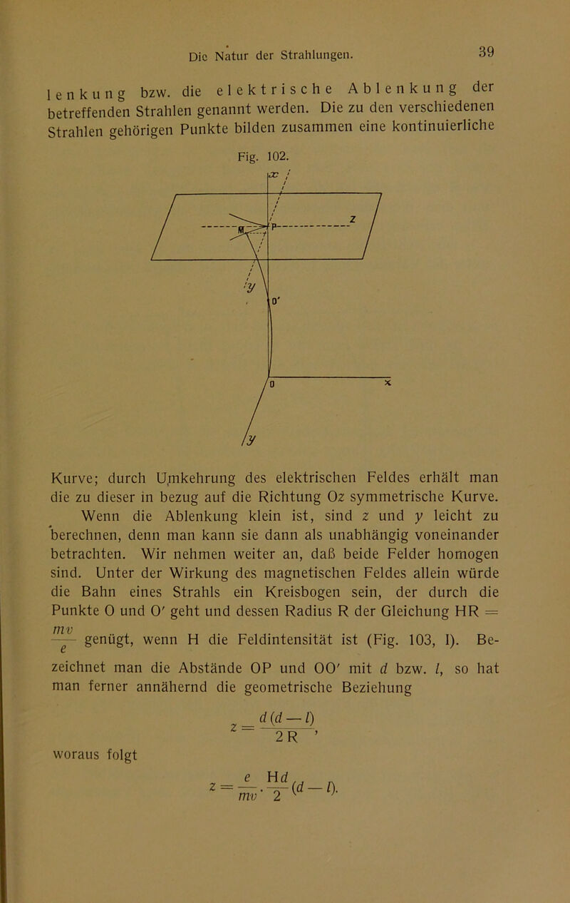 1 e n k u n g bzw. die elektrische Ablenkung der betreffenden Strahlen genannt werden. Die zu den verschiedenen Strahlen gehörigen Punkte bilden zusammen eine kontinuierliche Fig. 102. Kurve; durch Umkehrung des elektrischen Feldes erhält man die zu dieser in bezug auf die Richtung Oz symmetrische Kurve. Wenn die Ablenkung klein ist, sind z und y leicht zu berechnen, denn man kann sie dann als unabhängig voneinander betrachten. Wir nehmen weiter an, daß beide Felder homogen sind. Unter der Wirkung des magnetischen Feldes allein würde die Bahn eines Strahls ein Kreisbogen sein, der durch die Punkte 0 und 0' geht und dessen Radius R der Gleichung HR = genügt, wenn H die Feldintensität ist (Fig. 103, 1). Be- zeichnet man die Abstände OP und 00' mit d bzw. l, so hat man ferner annähernd die geometrische Beziehung 2R ■’ z _e_ ^ mv' 2 (d-l). woraus folgt