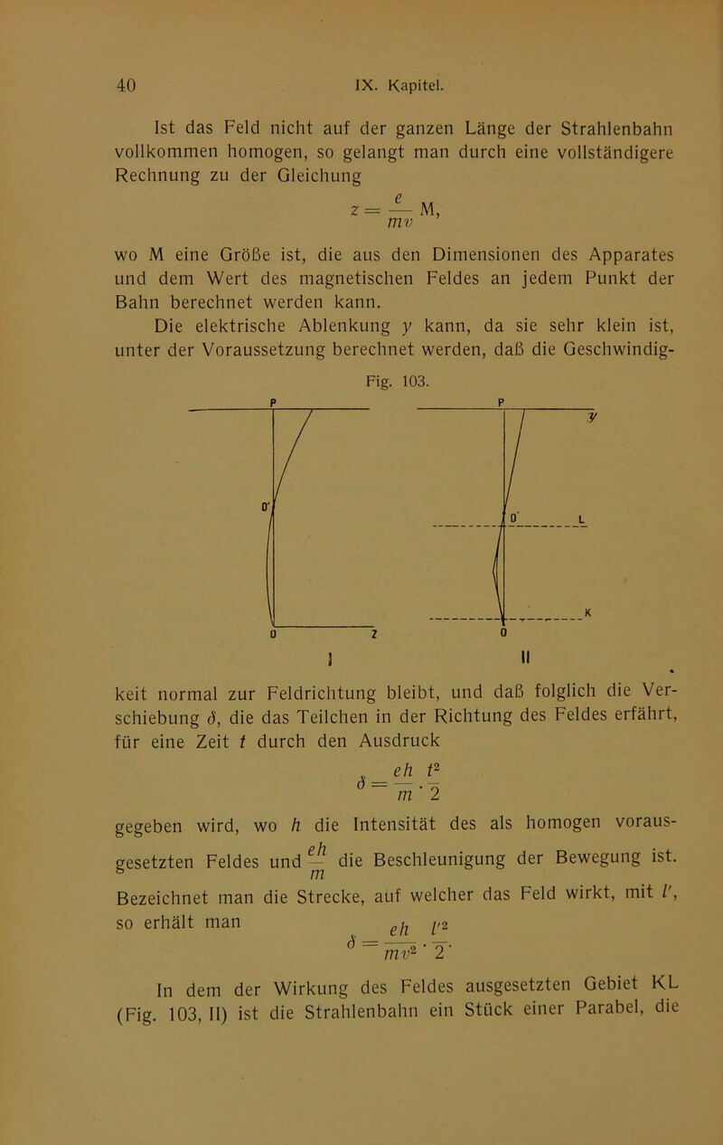 Ist das Feld nicht auf der ganzen Länge der Strahlenbahn vollkommen homogen, so gelangt man durch eine vollständigere Rechnung zu der Gleichung 2 = — M, mv wo M eine Größe ist, die aus den Dimensionen des Apparates und dem Wert des magnetischen Feldes an jedem Punkt der Bahn berechnet werden kann. Die elektrische Ablenkung y kann, da sie sehr klein ist, unter der Voraussetzung berechnet werden, daß die Geschwindig- Fig. 103. 3 II ö keit normal zur Feldrichtung bleibt, und daß folglich die Ver- schiebung d, die das Teilchen in der Richtung des Feldes erfährt, für eine Zeit t durch den Ausdruck eh m ' 2 gegeben wird, wo h die Intensität des als homogen voraus- gesetzten Feldes und ~ die Beschleunigung der Bewegung ist. Bezeichnet man die Strecke, aüf welcher das Feld wirkt, mit /', so erhält man ^,2 ^ ~~ mv^' 2 ■ In dem der Wirkung des Feldes ausgesetzten Gebiet KL (Fig. 103, II) ist die Strahlenbahn ein Stück einer Parabel, die