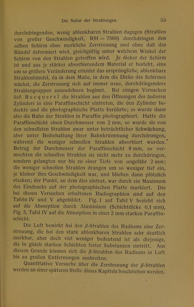 durchdringenden, wenig ablenkbaren Strahlen dagegen (Strahlen von großer Geschwindigkeit, RH = 7560) durchdringen den selben Schirm ohne merkliche Zerstreuung und ohne daß das Bündel deformiert wird, gleichgültig unter welchem Winkel der Schirm von den Strahlen getroffen wird. Je dicker der Schirm ist und aus je stärker absorbierendem Material er besteht, eine um so größere Veränderung erleidet das ursprüngliche, ablenkbare Strahlenbündel, da in dem Maße, in dem die Dicke des Schirmes wächst, die Zerstreuung sich auf immer neue, durchdringendere Strahlengruppen auszudehnen beginnt. Bei einigen Versuchen ließ Becquerel die Strahlen aus den Öffnungen des äußeren Zylinders in eine Paraffinschicht eintreten, die den Zylinder be- deckte und die photographische Platte berührte; es wurde dann also die Bahn der Strahlen in Paraffin photographiert. Hatte die Paraffinschicht einen Durchmesser von 2 mm, so wurde sie von den schnellsten Strahlen zwar unter beträchtlicher Schwächung, aber unter Beibehaltung ihrer Bahnkrümmung durchdrungen, während die weniger schnellen Strahlen absorbiert wurden.' Betrug der Durchmesser der Paraffinschicht 8 mm, so ver- mochten die schnellen Strahlen sie nicht mehr zu durchdringen, sondern gelangten nur bis zu einer Tiefe von ungefähr 2 mm; die weniger schnellen Strahlen drangen um so weniger tief ein, je kleiner ihre Geschwindigkeit war, und blieben dann plötzlich stecken; der Punkt, an dem dies eintrat, war durch ein Maximum des Eindrucks auf der photographischen Platte markiert. Die bei diesen Versuchen erhaltenen Radiographien sind auf den Tafeln IV und V abgebildet. Fig. 1 auf Tafel V bezieht sich auf die Absorption durch Aluminium (Schichtdicke 0,1 mm), Fig. 5, Tafel IV auf die Absorption in einer 2 mm starken Paraffin- schicht. Die Luft bewirkt bei den ^-Strahlen des Radiums eine Zer- streuung, die bei den stark ablenkbaren Strahlen sehr deutlich merkbar, aber doch viel weniger bedeutend ist als diejenige, die in gleich starken Schichten fester Substanzen eintritt. Aus diesem Grunde können sich die ;8-Strahlen des Radiums in Luft bis zu großen Entfernungen ausbreiten. Quantitative Versuche über die Zerstreuung der /3-Strahlen werden an einer späteren Stelle dieses Kapitels beschrieben werden.