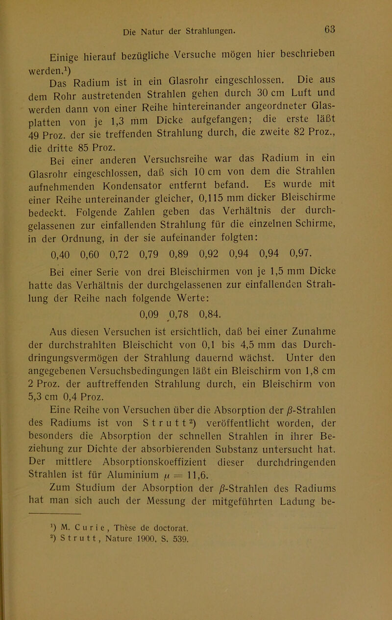 Einige hierauf bezügliche Versuche mögen hier beschrieben werden.^) Das Radium ist in ein Glasrohr eingeschlossen. Die aus dem Rohr austretenden Strahlen gehen durch 30 cm Luft und werden dann von einer Reihe hintereinander angeordneter Glas- platten von je 1,3 mm Dicke aufgefangen; die erste läßt 49 Proz. der sie treffenden Strahlung durch, die zweite 82 Proz., die dritte 85 Proz. Bei einer anderen Versuchsreihe war das Radium in ein Glasrohr eingeschlossen, daß sich 10 cm von dem die Strahlen aufnehmenden Kondensator entfernt befand. Es wurde mit einer Reihe untereinander gleicher, 0,115 mm dicker Bleischirme bedeckt. Folgende Zahlen geben das Verhältnis der durch- gelassenen zur einfallenden Strahlung für die einzelnen Schirme, in der Ordnung, in der sie aufeinander folgten: 0,40 0,60 0,72 0,79 0,89 0,92 0,94 0,94 0,97. Bei einer Serie von drei Bleischirmen von je 1,5 mm Dicke hatte das Verhältnis der durchgelassenen zur einfallenden Strah- lung der Reihe nach folgende Werte: 0,09 0,78 0,84. 0 Aus diesen Versuchen ist ersichtlich, daß bei einer Zunahme der durchstrahlten Bleischicht von 0,1 bis 4,5 mm das Durch- dringungsvermögen der Strahlung dauernd wächst. Unter den angegebenen Versuchsbedingungen läßt ein Bleischirm von 1,8 cm 2 Proz. der auftreffenden Strahlung durch, ein Bleischirm von 5,3 cm 0,4 Proz. Eine Reihe von Versuchen über die Absorption der ^-Strahlen des Radiums ist von S t r u 11 veröffentlicht worden, der besonders die Absorption der schnellen Strahlen in ihrer Be- ziehung zur Dichte der absorbierenden Substanz untersucht hat. Der mittlere Absorptionskoeffizient dieser durchdringenden Strahlen ist für Aluminium = 11,6. Zum Studium der Absorption der ^-Strahlen des Radiums hat man sich auch der Messung der mitgeführten Ladung be- 0 M. Curie, Thöse de doctorat. 2) S t r u 11, Nature 1900, S. 539.